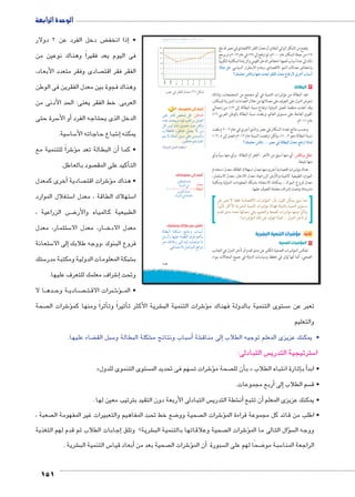 الوحدة الرابعة 
ض دخل الفرد عن 2 دولار ‚إذا انخف � • 
فى اليوم يعد فقيراً وهناك نوعين من 
صادى وفقر متعدد الأبعاد،  الفقر فقر اقت 
وهناك فجوة بين معدل الفقرين فى الوطن 
العربى. خط الفقر يعنى: الحد الأدنى من 
سرة حتى 5أو الأ� الدخل الذى يحتاجه الفرد 
151 
سية. 5 سا 5 شباع حاجاته الأ6إ� يمكنه 
شراً للتنمية مع 6�أن البطالة تعد مؤ� • كما 
صود بالعاطل.  كيد على المق � التأ 
أخرى كمعدل � صادية  شرات اقت 6ؤ� • هناك م 
ستغلال الموارد 5 ستهلاك الطاقة ، معدل ا 5 ا 
ض الزراعية ، BBB8 الطبيعية كالمياه والأر 
ستثمار، معدل 5 ار، معدل الا BB معدل الادخ 
ستعانة 5إلى الا � فروع البنوك ،ووجه طلابك 
ستك 5 شبكة المعلومات الدولية ومكتبة مدر € ب 
شراف معلمك للتعرف عليها. 6إ� وتحت 
ا لا BB ده BB ة وح BB ادي BB صBBBB تBB رات الاق B شB6ؤ�BBB • الم 
u:‚_7Ŧ umjk8Ŧ ũŦ‚p à •s9Ŧ ŲŰ€Ŧ 
¾» 
½À 
½» 
¼À 
¼» 
À 
» 
¼ÄÄÁ 
¼ÄÄÃ 
½»»» 
½»»½ 
½»»¿ 
½»»Á 
½»»Ã 
½»¼» 
½»¼½ 
|ZX Q |a`TÐ éz^X (½) ‰bH 
dL ÚØnS žI ŠT :‰Im^TÐ 
ºfL r˜xí ºhR oQÐÚí Še_UÐ 
ŠT hU ëÙÎ ºîí{@ ëíØ ŒcUí 
ÑĆ]UnR ºŠJnL Še_x ø ŒY 
‹šx ø én›eUÐ Šh˜H dL Œhf—eUÐí 
(ogTízTÐ ‰d^TÐ od]eX) 
أضف إلى معلوماتك: 
ŒhdJn_UÐ Ø{L 
pUí{UÐ R 
îŽbUÐ pde@ 
pUí{UÐ R pdYn_UÐ 
¼»» × éz^X 
= oTm—TÐ 
ناقش مع زملائك ومعلمك: 
pUn]˜UÐ pdcZY sýnšií Ñn˜HÌ 
ŠHÚÌí nghdL ÊnbUÐ ç}J ‹wÌí 
}˜L ‰ýĆYÛ UÎ hUÎ qdÉŽ nY 
.Lneš@øÐ ŠÉÐŽšUÐ …SÐŽY 
107 
يتضح من الشكل البياني المقابل أن معدل الفقر الاقتصادي في مصر قد بلغ 
١٧ ٪ من جملة السكان عام ٢٠٠٠ م، ثم ارتفع إلى ٢٨ ٪ في عام ٢٠١٣ م، ويرجع 
ذلك إلى عدة أسباب أهمها؛ انخفاض الدخل القومي والزيادة السكانية الكبيرة 
èmev ‰v وانخفاض معدلات النمو الاقتصادي، وعدم الاستقرار السياسي. 
Èˆdc^X Rmhí mfeK qœÐ |a`TÐ éz^X âm`=Úø î|AÌ Ñm—GÌ 
٣ البطالة: 
تعد البطالة من مؤشرات التنمية في أي مجتمع من المجتمعات، ولذلك 
تحرص الدول على التعرف على معدلاتها من خلال التعدادات الدورية للسكان، 
وقد أعلنت منظمة العمل الدولية ارتفاع نسبة البطالة إلى ١٣ ٪ من إجمالي 
٪ القوى العاملة على مستوى العالم، وبلغت نسبة البطالة بالوطن العربي ١٦ 
عام ٢٠١١ م. 
وحسب نتائج تعداد السكان في مصر والذي أجري في عام ٢٠٠٦ م بلغت 
٪ نسبة البطالة نحو ١٠٫٣ ٪، ولكن ارتفعت النسبة عام ٢٠١٢ م لتصل إلى ١٢٫٥ 
Èˆdc^X Rmh ... |ZX Q oTm—TÐ éz^X „`=ÚÐ ÐÙmdT 
: أي منها أسبق من الآخر - الفقر أم البطالة - وأي منها سببًا وأي Rmhí ‰c@ 
منها نتيجة. 
هناك مؤشرات اقتصادية أخرى منها معدل استهلاك الطاقة، معدل استخدام 
الموارد الطبيعية كالمياه والأرض الزراعية، معدل الادخار، معدل الاستثمار، 
معدل فروع البنوك ...يمكنك الاستعانة بشبكة المعلومات الدولية ومكتبة 
مدرستك وتحت إشراف معلمك للتعرف عليها. 
مما سبق يمكن القول بأن: المؤشرات الاقتصادية فقط لا تعبر عن 
مستوى التنمية بالدولة فهناك مؤشرات التنمية البشرية الأكثر تأثيرًا 
وتأثرًا ومنها مؤشرات الصحة والتعليم، وفي إجمالها تحدد مدى تقدم 
أو تأخر الدول ... فماذا تعرف عن تلك المؤشرات؟ 
ثانيًا: مؤشرات التنمية البشرية 
١ المؤشرات الصحية 
تعكس المؤشرات الصحية الكثير عن مدى تقدم أو تأخر الدول في الجانب 
الصحي، كما أنها تؤثر في خطط وسياسات الدولة في جميع المجالات سواء 
أضف إلى قاموسك 
.ŒhdJnL ‹wÚn˜šLÐ 
صحة  شرات ال 6ؤ�أثراً ومنها كم �أثيراً وت � شرية الأكثر ت € شرات التنمية الب 6ؤ� ستوى التنمية بالدولة فهناك م  تعبر عن م 
والتعليم 
ضاء عليها. ‚ سبل الق 5 شكلة البطالة و € سباب ونتائج م 5أ� شة €إلى مناق � • يمكنك عزيزى المعلم توجيه الطلاب 
س التبادلى:  سترتيجية التدري 5 ا 
» ستوى التنموى للدول  سهم فى تحديد الم  شرات ت 6ؤ� صحة م أن لل � ب « إثارة انتباه الطلاب �أ ب � • ابد 
أربع مجموعات. � إلى� سم الطلاب  • ق 
س التبادلى الأربعة دون التقيد بترتيب معين لها .  شطة التدري €أن� أن تتبع � • يمكنك عزيزى المعلم 
صعبة ،  ضع خط تحت المفاهيم والتعبيرات غير المفهومة ال 8 صحية وو  شرات ال 6ؤ� • اطلب من قائد كل مجموعة قراءة الم 
إجابات الطلاب ثم قدم لهم التغذية � شرية؟ وتلق € صحية وعلاقاتها بالتنمية الب  شرات ال 6� سؤال التالى ما المؤ�  ووجه ال 
شرية . € س التنمية الب 5أبعاد قيا � صحية بعد من  شرات ال 6ؤ�أن الم � سبورة  ضحًا لهم على ال 8 سبة مو 5 الراجعة المنا 
 