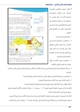 جغرافية الصف الثانى الثانوى - دليل المعلم 
ب تحويل المفاهيم والتعبيرات BB لBB ااط y 
سارات  ستف 5ؤلات وا � سا إلى ت � صعبة  ال 
ض ما 8 ة عنها ليعر BB اب BB لمحاولة الإج 
سئلة ثم اكتبها على 5أ� إليه من � صلوا 7 تو 
شتها فى حوار تبادلى بين € سبورة لمناق  ال 
المجموعات والتى من المتوقع تكون 
كالتالى: 
صحية؟  شرات ال 6ؤ�أهم الم � 1. ما 
ام على BB عBB اق ال BB فBB الإن BB صود ب  ا المق BB 2. م 
صحة؟ وما المعدل العالمى للإنفاق  ال 
أعلى الدول � اBB صحة؟ وم  العام على ال 
صود  صحة؟ وما المق  فى الإنفاق على ال 
بالناتج المحلى الإجمالى؟ 
اء؟ وكيف BB بBB صود بمعدل الأط  3. ما المق 
س؟ وما المعدل العالمى للأطباء؟ 5 يقا 
على المدى القريب أو المدى البعيد كالتعليم، والتنمية الاقتصادية بصفة عامة، 
واليك بعض المؤشرات الصحية: 
: يشمل مجموع ما ينفق على الجانب الصحي oœZTÐ ŽcK êm^TÐ çm`hüÐ أ 
من ميزانية الحكومة والقروض والمنح الخارجية وصناديق التأمينات 
الصحية والاجتماعية. بلغ المتوسط العالمي للإنفاق العام على الصحة 
٦٫٥ ٪ من إجمالي الناتج المحلي الإجمالي لدول العالم ٢٠١٣ م، ومن أولى 
الدول إنفاقًا على الصحة الولايات المتحدة الأمريكية وكوبا وأدنى الدول 
إنفاقًا غينيا. 
: يقصد به عدد الأطباء العاملين لكل ١٠٠٠ نسمة من السكان Êm—IúÐ éz^X ب 
وقد بلغ المعدل العالمي للأطباء ١٫٤ طبيب لكل ١٠٠٠ نسمة، وتوضح 
الخريطة التالية ما يلي: 
تحتل قطر ومصر والأردن وعمان المراكز الأولى بين الدول العربية لمعدل 
الأطباء، بينما تعد السودان وجيبوتي أقل الدول العربية في معدل الأطباء، أما 
الصومال وجزر القمر فلم يحدد معدل الأطباء بها نظرًا لعدم توفر بيانات عنها. 
¼»»» × éz^X 
.|^TÐ ‹ITÐ Q Êm—I±T QÐ|_›TÐ „wÛ™TÐ (¾) ‰bH 
: يعد هيئة التمريض أساس نجاح العملية الصحية، w|d™TÐ oþgv éz^X جـ 
ومعدل الممرضين يعني عدد الممرضين العاملين لكل ١٠٠٠ نسمة من 
السكان. وبلغ المعدل العالمي ٣٫٣ ممرض لكل ١٠٠٠ نسمة. وقد ارتفع 
ابحث وتعلم: 
çnaiüÐ ŒL ÓnYŽd_eUÐ ŒY {x~eU 
ÒÚnxÛ ‰fcex p[UÐ dL ên_UÐ 
:UnšUÐ …SŽeUÐ 
http://www.un.org/ar/esa/hdr/pdf/ 
hrd13/complete.pdf 
أضف إلى معلوماتك: 
éĆB Ên˜JúÐ Une@Î 
pfh_Y Ò}šR 
ëncÒ}—šaUÐU ØÐ {L ai UneR@Î 
= Êm—IúÐ 
أقل من المعدل � أخرى � على من المعدل العالمى و � لى دول معدل الأطباء بها أ� صنف الدول العربية إ7 4. من خلال الخريطة 
العالمى؟ 
ض؟ ‚ س؟ وما المعدل العالمى لهيئة التمري 5 ض؟ وكيف يقا ‚ صود بمعدل هيئة التمري  5. ما المق 
ض؟ ‚ شابه بين معدل الأطباء ومعدل هيئة التمري €أوجه الت � 6. ما 
سبة. 5 سئلة التى قاموا بطرحها ثم قدم لهم التغذية الراجعة المنا 5 ش الطلاب فى الأ€ • ناق 
سية والربط  ص الأفكار الرئي 7 ستخلا 5 صفحة 108 ، وذلك لا 7 صفحة 107 ، و  • كلف قائد كل مجموعة بالقراءة الجيدة ل 
سابقة. ؤلات ال � سا  ضع اجابات للت 8 بينها وو 
ض. ‚ صحة ومعدل الأطباء ومعدل هيئة التمري  شرات الإنفاق العام على ال 6� ص لمؤ • كلف كل المجموعات بتقديم ملخ 
.» ساب معدل الأطباء  طريقة ح « صفحة 108 7إلى معلوماتك � ضف 8أ� إلى قراءة � أن توجه الطلاب � • يمكنك عزيزى المعلم 
152 
(um‚ ũsgm7bƁ umjs ūůsj) umjk8Ŧ umŦ‚e à ƃ“s9Ŧ •s9Ŧ Œ`Ŧ 108 
 