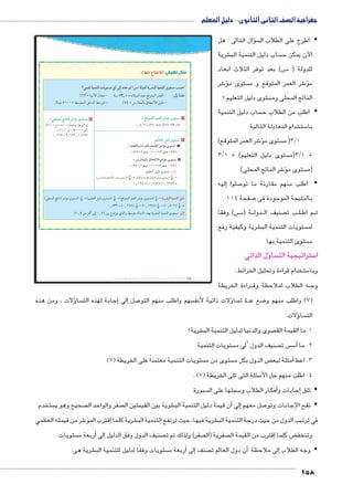 جغرافية الصف الثانى الثانوى - دليل المعلم 
سؤال التالى : هل �  اطرح على الطلاب ال y 
شرية € ساب دليل التنمية الب  الآن يمكن ح 
س( بعد توفر الثلاث ابعاد BB5 للدولة ) 
شر 6ؤ� ستوى م  شر العمر المتوقع و م 6ؤ� م 
ستوى دليل التعليم ؟  الناتج المحلى وم 
ساب دليل التنمية  اطلب من الطلاب ح y 
ستخدام المعادلة التالية: 5 با 
شر العمر المتوقع( 6ؤ� ستوى م  3/1 ) م 
3/ ستوى دليل التعليم( + 1  3/1 )م + 
شر الناتج المحلى( 6ؤ� ستوى م  )م 
إليه � صلوا 7 اطلب منهم مقارنة ما تو y 
صفحة 114 7 بالنتيجة الموجودة فى 
س( وفقاً BBB5 ة ) BB دول BB صنيف ال  ب ت BB لBB م اط BB ث 
شرية وكيفية رفع € ستويات التنمية الب  لم 
ستوى التنمية بها  م 
ؤل الذاتي � سا  ستراتيجية الت 5 ا 
ستخدام قراءة وتحليل الخرائط : 5 وبا 
راءة الخريطة BB ه الطلاب لملاحظة وق BB وج 
): ‚aQ â°I°T مثال تطبيقي ( 
Èd™e= ogde™TÐ Ómw™–X ïÌ ŽTÎ Øz@ Š «Ü» oTízT ow|Y—TÐ ogde™TÐ î™–X n–@Ð 
%½½ = phYúÐ é{_Y - pfH Â¾¸À = ØĆheUÐ {fL …SŽšeUÐ }e_UÐ - :ëi mdðcK 
ÚøíØ À¼»» = ƒHŽšeUÐ ŠB{UÐ ƒHŽšY - %Â¿ = ÜÚÐ{eUn= çnšUøÐ ŠhUØ - 
= „R™dTÐ |d^TÐ |HjX î™–X ١ 
»¸Ã»Á = (½À-ÃÀ)/(½À-Â¾¸À) 
ؤلات ، ومن هذه � سا إجابة لهذه الت � إلى� صل 7 سهم واطلب منهم التو ؤلات ذاتية لأنف � سا  ضع عدة ت 8 7( واطلب منهم و ( 
ؤلات: � سا  الت 
شرية؟ € صوى والدنيا لدليل التنمية الب  1.ما القيمة الق 
ستويات التنمية  صنيف الدول ‘لى م  س ت  س5أ� 2. ما 
) ستويات التنمية معتمداً على الخريطة ) 7  ستوى من م  ض الدول بكل م ‚أمثلة لبع � 3. اعط 
. ) سئلة التى تلى الخريطة ) 7 5 4. اطلب منهم حل الأ 
سبورة  سجلها على ال 5أفكار الطلاب و �إجابات و � تلق y 
ستخدم  صحيح وهو ي  صفر والواحد ال  شرية بين القيمتين ال €أن قيمة دليل التنمية الب � إلى� صل معهم 7 نقح الإجابات وتو y 
شر من قيمته العظمي 6ؤ�إقترب الم � شرية كلما € شرية فيها، حيث ترتفع التنمية الب € في ترتيب الدول من حيث درجة التنمية الب 
ستويات.  ربعة م �إلى أ� صنيف الدول وفق الدليل  صفر( ولذلك تم ت  صفرية )ال إقترب من القيمة ال � ض كلما ‚ وتنخف 
شرية هى: € ستويات وفقًا لدليل للتنمية الب أربعة م � إلى� صنف أن دول العالم ت � إلى ملاحظة � وجه الطلاب y 
158 
(um‚ ũsgm7bƁ umjs ūůsj) umjk8Ŧ umŦ‚e à ƃ“s9Ŧ •s9Ŧ Œ`Ŧ 114 
= cœdTÐ r=meTÐ |HjX î™–X ٣ 
/(¼»» ŽU – À¼»» (ÓneÚnQŽU) ŽU 
= (¼»» ŽU - ¿»»»» ŽU) 
»¸ÁÁÀ = ½¸ÁÁ½/¼¸ÂÁÂ 
Šgc^™TÐ ‰gTØ î™–X ٢ 
= om™bTÐí ÒÊÐ|aTm êmdTüÐ |HjX î™–X أ 
»¸ÂÃ = (}aÉ -¼»»)/(}aÉ -ÂÃ) 
= ÜÚÐzdTm çmœ™TøÐ |HjX î™–X ب 
»¸Â¿ = (}aÉ -¼»»)/(}aÉ - Â¿) 
‹hd_šUÐ ŠhUØ îŽš—Y :ëÙÎ 
(ÜÚÐ{eUn= çnšUøÐ }IkY îŽš—Y) ɹɺ 
* (p=nšcUÐí ÒÊÐ}bUn= êneUüÐ }IkY îŽš—Y) ɸɺ 
= 
»¸¼½Â = (»¸¿Ä) * (»¸½ÀÄ) = 
(deUÐ snfUÐ }IkY îŽš—Y) ɸɺ 
+ (‹hd_šUÐ ŠhUØ îŽš—Y) ɸɺ 
+ (…SŽšeUÐ }e_UÐ }IkY îŽš—Y) ɸɺ 
= ow|Y—TÐ ogde™TÐ ‰gTØ 
»¸À¾½ = (»¸ÁÁÀ) ɸɺ 
+ (»¸¼½Â) ɸɺ 
+ (»¸Ã»Á) ɸɺ 
= 
.(»¸Â ŒY ŠSÌ UÎ »¸À) Œh= ÖíÐ}šx ï|UÐí ƒHŽšY pUí{UÐ ì|g= px}Z˜UÐ phefšUÐ îŽš—Y :ëÙÎ 
 