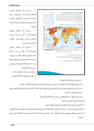 الوحدة الرابعة 
شرية € دول ذات التنمية الب BBBB ) )ال 
المرتفعة جداً من 0.8 فما فوق: و منها 
ات المتحدة الأمريكية، وكوريا، BB ولاي BB ال 
ارات BBBBB ونج، والإم BBB ونج ج BBB ج، وه BBB روي B نB وال 
العربية. 
شرية € دول ذات التنمية الب BBBB ) )ال 
ن 0.8 (: ومنها BB ل م BBأق� – المرتفعة ) 0.7 
ل، الجزائر، BB ربازي B ماليزيا، ولبنان، وال 
159 
سعودية.  والبحرين ، ال 
شرية € دول ذات التنمية الب BBBB ) )ال 
ل من 0.7 ( : ومنها BBأق� – سطة ) 0.5 5 المتو 
سوريا. 5 صين، والهند، والأردن، و  صر، وال  م 
أقل �( ضة ‚ شرية المنخف € الدول ذات التنمية الب 
أوغندا، وجيبوتى � من 0.5 ( ومنها كينيا، و 
إثيوبيا. � ، وجزر القمر، و 
ستخدام مهارات التفكير الناقد: 5 با 
سئلة التالية: 5 اطرح على الطلاب الأy 
٢ تصنيف الدول حسب مستويات التنمية البشرية: 
تتراوح قيمة دليل التنميـة البشريـة بين القيمتين الصفر والواحد 
الصحيح وهو يستخدم في ترتيب الدول من حيث درجة التنميـة البشريـة 
فيها، حيث ترتفع التنميـة البشريـة كلما اقترب المؤشر من قيمته العظمى 
وتنخفض كلما اقترب من الصفـر ولذلك تم تصنيـف الدول وفق الدليل 
إلى أربعة مستويات. 
:ogTm™TÐ ocþGúÐ Q ˆdc^Xí èÊ°XÛ Rmhí (Á) ow|TÐ ƒ@ø 
.½»¼¾ ŠTm^TÐ Q ow|Y—TÐ ogde™TÐ Ómw™–X (Â) ‰bH 
ما أعلى الدول في مستوى التنمية البشرية؟ 
صنف دول الوطن العربي من حيث مستوى التنمية البشرية طبقا لمستويات 
التنمية البشرية الأربعة. 
ما المرتبة التي تحتلها مصر في مستوى التنمية البشرية؟ 
شرية ؟ € 1.ما رايك فى دليل التنمية الب 
u:‚_7Ŧ umjk8Ŧ ũŦ‚p à •s9Ŧ ŲŰ€Ŧ 
phefšUÐ ÓnxŽš—Y p]x}B ŒY yšx 
}hQ éíØ phine? ènfw ëÌ px}Z˜UÐ 
:w éí{UÐ ì|w Óninh= ngU }RÐŽšY 
ºénIÚnY Ú~@í ºphUneZUÐ nxÚŽT 
ºŽfxÚnY ënHí ºíÚínií ºŽTniŽYí 
ºëÐØŽ—UÐ ÑŽf@í ºénYŽ[UÐí 
éĆB ŒY nghdL æ}_ ....ŽUnRŽí 
115 
ابحث وتعرف: 
.phUí{UÐ ÓnYŽd_eUÐ pc˜I 
سية للأفراد ؟ ولماذا؟  صحة البدنية والنف  سلامة ال 5 شر توقع الحياة عند الميلاد يعبر عن مدى 6ؤ� 2.هل م 
ساب الأفراد المعرفة وتنمية قدراتهم بالقرن إك� ساهمته في  ستوى التعليم ومدى م  س م  مية البالغين يعك � 3.هل معدل أ 
شرين؟ ولماذا؟ € الحادى والع 
صيب الفرد من الناتج القومى يدلل على العدالة فى التوزيع؟  4. هل ن 
إذا كانت الاجابات بالنفى فما الحل؟ � 
شهم فيها. € صة للإجابة ثم تلقى مقترحاتهم وناق 7 اعطهم فر y 
أيكم فى هذا الاقتراح؟ � شرية فما ر € شريةب € لى دليل التنمية الب � ضافة إ8أخرى بالإ� أدلة � إعداد � أنه لابد من � أن تقترح � يمكن y 
إلى الدليل � ضافة 8 شرية بالإ€أدلة تنمية ب � داد BB ضرورة لإع 8أن هناك � ص اجابات الطلاب ب  قم عزيزى المعلم بتلخي y 
سابق.  ال 
 