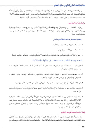 جغرافية الصف الثانى الثانوى - دليل المعلم 
صبح مخططًا لبيئة العلم وموجهًا ومديراً ومنظمًا 7أ� إنما � صور على نقل المعرفة ، و  ومن هنا غدا دور المعلم غير مق 
سه في التعلم التقليدي. وتمثيل الأدوار 5أكثر فاعلية مما يمار � أدواراً � س5 شط فيها المتعلم ويمار € للمواقف التعليمية التي ين 
أهداف معينة . � شطة لتحقيق € س المتعلم من خلالها عديداً من الأن 5 س التي يمار  ستراتيجيات التدري 5إحدى ا � 
رابعًا: خرائط المفاهيم: 
سية وما يندرج تحتها من مفاهيم فرعية 5 سا 5 ضح العلاقة بين المفاهيم الأ8 سم تخطيطى يو 5 ر « : وخريطة المفاهيم 
ستويات المفاهيم وعلاقة كل مفهوم بغيره من المفاهيم الأخرى ودرجة  ض م 8 فى مجال علمى معين ، وبالتالى فهى تعر 
» عموميتها وتجريدها 
صميم خرائط المفاهيم ما يلى:  ويتطلب ت 
16 
صميم خريطة لها.  •تحديد المفاهيم المراد ت 
سية والفرعية . 5 سا 5 •تحديد المفاهيم الأ 
سية وما يندرج تحتها من مفاهيم فرعية. 5 سا 5أى المفاهيم الأ� • تعرف العلاقات الارتباطية بين هذه المفاهيم 
صميم خريطة مفاهيم لمحتوى معين يجب اتباع الخطوات الآتية :  ولت 
صة 7 صة فى المحتوى العلمى المراد بناء خريطة المفاهيم الخا  ص سة تحليلية لعديد من المراجع المتخ 5 1. اجراء درا 
سة .  به. وتحديد المفاهيم الرئي 
ص بالمفهوم 7 ص بهذا المحتوى فقد يكون التعريف خا 7 2. تبنى تعريف محدد للمفهوم فى المجال العلمى الخا 
أو غيره من مفاهيم العلوم الاجتماعية. � أو الجغرافى � التاريخى 
سبق تبنيه. 5 ضوء التعريف التى 8 ستخراج المفاهيم الواردة فى 5 3. قراءة المحتوى العلمى قراءة جيدة بهدف ا 
سة مابين هذه المفاهيم 5 خرى فرعية عن طريق درا � سية وأ5 سا 5أ� إلى مفاهيم � إلىها � صل 7 صنيف المفاهيم التى تم التو  4. ت 
من علاقات. 
سم يليها المفاهيم الفرعية 5أعلى الر � سة والأكثر عمومية وتجريداً فى  ضع المفاهيم الرئي 8 سم التخطيطى وو 5إعداد الر � .5 
سيطة على أكثر تجريدا تندرج تحتها مفاهيم ب � ن هناك مفاهيم مركبة � س أ5 سا 5أ� التابعة لكل مفهوم ، وذلك على 
ستوى كل مفهوم ودرجة تعقيده وما ينطوى تحته من مفاهيم  سم يحدد م 5أن هذا الر � أى� ، أقل من التجريد � درجة 
سية.  وما يبنى عليه من مفاهيم رئي 
ستراتيجية خرائط التفكير 5 ًسا : ا z خام 
أنماط التفكير � أكثر من � أو� صرية - ثمانية خرائط تفكيرية - ترتبط كل منها بنمط  سية ب  دوات تدري � تعتمد على أ 
أفكارهم وتفكيرهم � إبراز �إيجاد العلاقات والروابط بينها بمجرد النظر و � ساعد الطلاب على تنظيم المعلومات والمفاهيم و  ت 
 