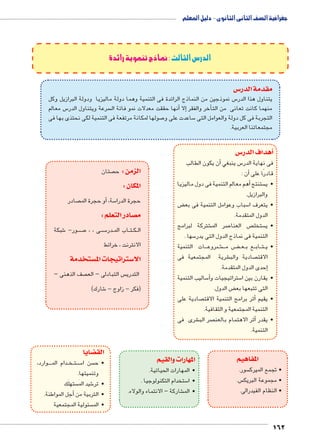 162 
الدرس الثالث :نماذج تنموية رائدة 
س3 مقدمة الدر 
س نموذجين من النماذج الرائدة فى التنمية وهما دولة ماليزيا ودولة البرازيل وكل 5 يتناول هذا الدر 
س معالم 5 سرعة ويتناول الدر أنها حققت معدلات نمو فائة ال � إلا� أخر والفقر � منهما كانت تعانى من الت 
صولها لمكانة مرتفعة فى التنمية لكى نحتذى بها فى 7 ساعدت على و 5 التجربة فى كل دولة والعوامل التى 
مجتمعاتنا العربية. 
س 3أهداف الدر � 
أن يكون الطالب � س ينبغي 5 فى نهاية الدر 
أن : � قادرًا على 
أهم معالم التنمية فى دول ماليزيا � ستنتج  •ي 
والبرازيل. 
ض ‚ سباب وعوامل التنمية فى بع 5 •يتعرف ا 
الدول المتقدمة. 
شتركة لبرامج € صر الم 7 ص العنا  ستخل  •ي 
سها . 5 التنمية فى نماذج الدول التى يدر 
ات التنمية BBB روع B شB€BBB ض م BB‚BB عBB ع ب BB اب BB تBB •ي 
شرية المجتمعية فى € صادية والب  الاقت 
إحدى الدول المتقدمة. � 
ساليب التنمية 5أ� ستراتيجيات و 5 •يقارن بين ا 
ض الدول. ‚ التى تتبعها بع 
صادية على أثر برامج التنمية الاقت � •يقيم 
التنمية المجتمعية و الثقافية. 
شرى فى € صر الب أثر الاهتمام بالعن � •يقدر 
التنمية. 
المفاهيم 
سور.  • تجمع الميرك 
س.  • مجموعة البريك 
• النظام الفيدرالى. 
المهارات والقيم 
•المهارات الحياتية. 
ستخدام التكنولوجيا . 5 •ا 
شاركة – الانتماء والولاء. € •الم 
ضايا z الق 
وارد، BBBB دام الم BB خBB تBB سBB5 سن ا  •ح 
وتنميتها. 
ستهلَك  شيد المَ 6 •تر 
أجل المواطنة. � •التربية من 
سئولية المجتمعية  •الم 
صتان  الزمن : ح 
المكان : 
صادر  و حجرة الم � سة, أ5 حجرة الدرا 
صادر التعلم : y م 
شبكة 6 ور- BB صBB7 ى ، ، BB سBB5 در BB اب الم BB تBB كBB ال 
الانترنت ، خرائط 
ستخدمة w ستراتيجات الم 3 الا 
صف الذهنى –  س التبادلى – الع  التدري 
شارك( 6 )فكر - زاوج - 
جغرافية الصف الثانى الثانوى - دليل المعلم 
 