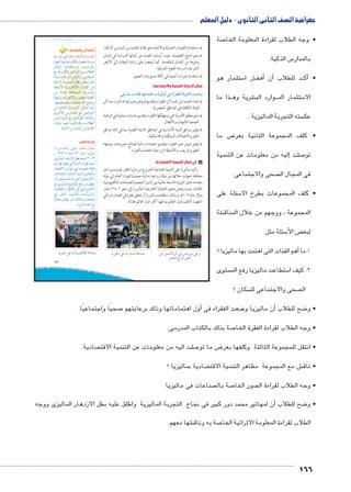 جغرافية الصف الثانى الثانوى - دليل المعلم 
صة 7 • وجه الطلاب لقراءة المعلومة الخا 
س الذكية. 5 بالمدار 
ستثمار هو 5 ضل ا ‚أف� أن� د للطلاب BBأك� • 
ذا ما BB شرية وه € وارد الب BBB ستثمار الم 5 الا 
سته التجربة الماليزية .  عك 
ض ما 8 • كلف المجموعة الثانية بعر 
إليه من معلومات عن التنمية � صلت 7 تو 
صحى والاجتماعى.  فى المجال ال 
سئلة على 5 • كلف المجموعات بطرح الا 
شة € المجموعة ، ووجهم من خلال المناق 
سئلة مثل 5 ض الأ‚ لبع 
هم الفئات التى اهتمت بها ماليزيا ؟ � 1.ما أ 
ستوى  ستطاعت ماليزيا رفع الم 5 2. كيف ا 
سكان ؟  صحى والاجتماعى لل  ال 
صحيًا واجتماعيًا. 7أول اهتماماتها وذلك برعايتهم � ضعت الفقراء فى 8أن ماليزيا و � ضح للطلاب 8 • و 
سى. 5 صة بذلك بالكتاب المدر 7 • وجه الطلاب لقراءة الفقرة الخا 
صادية.  صلت اليه من معلومات عن التنمية الاقت 7 ض ما تو 8 • انتقل للمجموعة الثالثة وكلفها بعر 
صادية بماليزيا ؟  ش مع المجموعة مظاهر التنمية الاقت € • ناق 
صناعات فى ماليزيا  صة بال 7 صور الخا  • وجه الطلاب لقراءة ال 
أن لمهاتير محمد دور كبير فى نجاح التجربة الماليزية واطلق عليه بطل الازدهار الماليزى ووجه � ضح للطلاب 8 • و 
شها معهم. € صة به وناق 7 الطلاب لقراءة المعلومة الاثرائية الخا 
166 
121 
استخدام التقنيات الحديثة والاتجاه نحو إقامة العديد من المدارس الذكية. 
دعم المنح التعليمية، حيث أرسلت العديد من أبنائها للدراسة في اليابان 
وغيرها من البلدان المتقدمة، كما شجعت على زيادة البعثات إلى الأزهر 
الشريف لدراسة العلوم الشرعية. 
استقدام خبرات أجنبية في كافة مستويات التعليم. 
مجال الرعاية الصحية والاجتماعية: 
:cw md pXmaQ mfXmd™vÐ ÓmwTíÌ Q ÊÐ|a`TÐ oTízTÐ p^“í 
إنشاء العديد من المساكن للفقراء وتقديم قروض بدون فوائد لشراء مساكن 
قليلة التكلفة في المناطق الحضرية. 
دعم معظم الأدوية التي يستهلكها الفقراء وتقديم خدمات مجانية في الرعاية 
الصحية للأمهات والأطفال. 
توفير مرافق البنية الأساسية في المناطق النائية الفقيرة، بما في ذلك مرافق 
النقل والاتصالات السلكية واللاسلكية. 
توفير فرص عمل للفقراء وتقديم اعتمادات مالية لصالح مشروعات موجهة 
لتطويرالريف، والأنشطة الزراعية الخاصة بالفقراء. 
ب في مجال التنمية الاقتصادية 
ركزت ماليزيا على التنمية الصناعية للخروج من دائرة الفقر، فمرت بمراحل 
مختلفة تحولت خلالها من دولة زراعية بدائية مصدرة للمواد الخام إلى دولة 
متقدمة تحتل المرتبة التاسعة عالميًا بين الدول المصدرة للصناعات التكنولوجية 
العالية، حيث وصل حجم التجارة الخارجية لماليزيا إلى نحو ٣١٤٫٢ مليار 
دولار عام ٢٠١٣ م. وبذلك استطاعت ماليزيا أن تحقق طفرة في الصادرات التي 
اتجهت لأغلب دول العالم بما فيها أكثر دول العالم تقدمًا. 
أضف إلى قاموسك 
pHÚ{Y ŒL ÒÚn˜L :ogS{TÐ oGÚzdTÐ 
Ò~g@Ì ng= phií}šcUÎ éŽ[a= ÒØí~Y 
Œce ÓnhœY}=í ohHÐŽA 
…Y nðhií}šcUÎ ŠÉÐŽšUÐ ŒY ÑĆ]UÐ 
ºphHÐÚ{UÐ ÓÐÚ}beUÐí Œhed_eUÐ 
phT|UÐ pHÚ{eUÐ ên^i Œcex neT 
p]Ziú phií}šcUüÐ ÒÚÐØüÐ ŒY 
ŒY ÊðÐ{š=Ð padšžeUÐ pHÚ{eUÐ 
ÊðngšiÐí æÐ}[iøÐí ÚŽUÐ pe^iÌ 
.ngh[í ÓninšYøÐ …”Ž= 
ŒY phT|UÐ pHÚ{eUÐ Œce neT 
î}BúÐ ÜÚÐ{eUÐ …Y ŠÉÐŽšUÐ 
ÚŽYÌ ÊnhUíÌ …Y ŠÉÐŽšUÐ ‰U|Tí 
ÊnZil= }[Y qYnS {Sí ºÑĆ]UÐ 
.phT|UÐ ÜÚÐ{eUÐ ŒY {x{_UÐ 
فكر وناقش: 
ÊÐÚÛí pHnýÚ UŽ :zdœX |g=mfX 
å ¼ÄÃ¼) nYnL ½½ Ò{eU nx~hUnY 
ï~hUneUÐ ÚnwØÛøÐ Š]= {_xí (½»»¾ 
ÓÐ~aS ì{gL R pUí{UÐ Ó~aS rhA 
Øn[šSøÐ oiÐŽ@ R nÉŽ[B pdýnw 
ÓnY{žUÐí phššUÐ phf˜UÐí ‹hd_šUÐí 
ëÌ oœx phefšUÐ ëÌ dL (}hngY) {TÌí 
…Y ï~hUneUÐ …ešœeUÐ …SÐí ŒY ˆd]f 
ÓnRnb›UÐí ÚncRúÐ ŠT dL ÖnšaiøÐ 
…Y €Sni .pheUn_UÐ ÓnHnh—UÐí 
{eY }hngY ÚíØ ‰ýĆYÛí ‰ed_Y 
.nx~hUnY ê{b R 
mw}gTmX Q Ómhí|™bTüÐ oKmeÉ mw}gTmX Q ÓÐÚmg–TÐ oKmeÉ ‹X Ú—dTøÐS Q Ümhí|™ ?| 
ŠTm^TÐ ÕÐ|Ì ŽcKÌ 
Ũ€˜ŦŰ u:“jk ūůsj à ws9Ŧ ŲŰ€Ŧ 
 