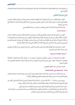 االإطار النظرى 
صورات الذهنية والعمليات  شجيع التعلم وتنمية الت €إلى ت � ستند على الفهم العميق للمادة المتعلمة كما تهدف  من خلالها وت 
العقلية لديهم. 
نواع خرائط التفكير : �أ 
س  ستخدمها كل من المعلم والطالب للتدري  نماط التفكير المختلفة ،وي � س أأنواع تعك � تتكون خرائط التفكير من ثمان 
سهم في تنمية التفكير وفقاً للمهارات المختلفة التي  سوم خطية تحمل المحتوى المعرفي وت 5 والتعلم فهي تنظيمات لر 
ساعد في تنميتها.  ت 
17 
سم خرائط التفكير وهي: 5 شرح طريقتين من طرق ر € ثناء ال � ولقد تناولنا في هذا الدليل أ 
1. خرائط الدائرة : 
صور  صغرى ) الكلمات ،ال  ضع في مركز الدائرة الأولى ال 8 س المركز مختلفتين في القطر ، تو  تتكون من دائرتين لها نف 
ضع المتعلم كل ما ‚أو فكرة لمحاولة التعرف والفهم ، وخارج هذه الدائرة ي � أو مفهوم � ضوع 8 ، الأرقام ، الأفكار ( لتقديم مو 
ضوع 8 ضح المو 8 ستخدم مخططات لأي معلومات تو أو ي � سم 5أو ير � سابقة عن هذه الفكرة حيث يكتب  له علاقة بالمعرفة ال 
سة. أو الأفكار التي لها علاقة بالفكرة الرئي � سلة التي تجمع فيها الكلمات  سي في المحتوى مثل ال  الرئي 
أو � أو مفهوم � أو فكرة � شيء 6 ستخدم لتعريف  صف الذهني ، وت إلى تنمية التفكير القائم على الحوار والع � الهدف :تهدف 
ضوع 8 سابقة حول المو 5 ض معرفة 8 عر 
2. خريطة الفقاعية المزدوجة 
شتركة € صفات الم  تتكون هذه الخريطة من دائرتين مركزيتان متجاورتان بينهما عدد من الدوائر يكتب فيها ال 
صفات المختلفة للمفهومين عند  لمفهومين عند المقارنة بينهما ، وفي جانبي الدائرتين المركزيتين من الخارج تكتب ال 
المقارنة بينهما . 
إلى تنمية التفكير التقويمي � الهدف :تهدف 
سابرة z سئلة ال 5 ستراتيجية طرح الأ5 ًسا: ا 5 ساد 5 
ستجابة الطلاب 5 صغاء لا 7أخرى مثل مهارة الإ� إذا امتلك المعلم مهارات � إلا� س مفيداً  سئلة بحد ذاته لي 5إن طرح الأ� 
سب لهم، ومهارة تقديم التوقيت الكافي لهم للتفكير والإجابة. 5 وتقديم التعزيز المنا 
سئلة التي لا تقف عند 5أنماط الأ� إحدى � أو� ، سئلة المتعمقة 5 نها الأ� بأ « سابرة  سئلة ال 5 سعادة ) 2009 ( الأ5 ويعرف جودت 
» صعوبة 7أكثر � شمل و 6أ� إجابة � عمق من الطلاب و � سئلة بل تتطلب تفكيراً أ5 سيط للأأو الب � سطحي  الطرح ال 
ؤل التالي. � سا  ستخدامها كنقطة بدء للت 5 سابرة على الإجابة الأولية للطالب ليتم ا  سئلة ال 5 -تعتمد الأ 
صر المحتوى، ومن خلال اعتماد 7إدراك العلاقات بين عنا �إثارة تفكيره و � أنها تركز على فاعلية الطالب من خلال � -كما 
ش. 6 ضوعات بالنقا 8إدارة الحوار وتناول المو � إجابة الطالب في � المعلم على 
 