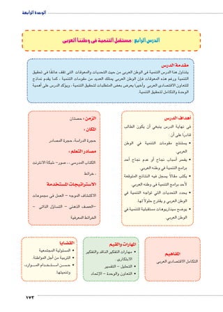 الوحدة الرابعة 
شبكة الانترنت 6 صور- 7 سى ، ، 5 :الكتاب المدر 
، خرائط 
شاف الموجه – العمل فى مجموعات € الاكت 
ؤل الذاتى - � سا  صف الذهنى – الت  –الع 
الخرائط المعرفية 
173 
الدرس الرابع :مستقبل التنمية فى وطننا العربى 
س3 مقدمة الدر 
س التنمية فى الوطن العربى من حيث التحديات والمعوقات التى تقف عائقًا فى تحقيق 5 يتناول هذا الدر 
إن الوطن العربى يمتلك العديد من مقومات التنمية ، كما يقدم نماذج � التنمية ورغم هذه المعوقات ف 
أهمية � س على 5ؤكد الدر � ض المتطلبات لتحقيق التنمية ، وي ‚ ض بع 8أخيرًا يعر � صادى العربى و  للتعاون الاقت 
الوحدة والتكامل لتحقيق التنمية. 
س 3أهداف الدر � 
ن يكون الطالب � س ينبغي أ5 فى نهاية الدر 
أن : � قادرًا على 
ستنتج مقومات التنمية في الوطن  •ي 
العربي. 
أحد � أو عدم نجاح � سباب نجاح 5أ� سر •يف 
برامج التنمية في وطنه العربي. 
سجل فيه النتائج المتوقعة  •يكتب مقالاً ي 
لأحد برامج التنمية فى وطنه العربي. 
•يحدد التحديات التي تواجه التنمية في 
الوطن العربي و يقترح حلولاً لها. 
ستقبلية للتنمية في  سيناريوهات م 5 ضح 8 •يو 
الوطن العربي. 
المفاهيم 
صادى العربى  التكامل الاقت 
صتان  الزمن : ح 
المكان : 
صادر  سة، حجرة الم 5 حجرة الدرا 
صادر التعلم : y م 
ستخدمة w ستراتيجات الم 3 الا 
المهارات والقيم 
•مهارات التفكير الناقد والتفكير 
الابتكارى . 
سير  •التحليل - التف 
•التعاون والوحدة - الإتحاد 
ضايا z الق 
سئولية المجتمعية  •الم 
أجل المواطنة. � •التربية من 
وارد، BBBBB دام الم BB خBB تBB سBB5 ن ا BB سBBBB •ح 
وتنميتها. 
 