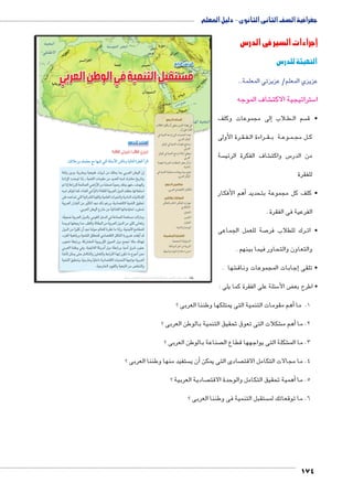 جغرافية الصف الثانى الثانوى - دليل المعلم 
إجراءات السير في الدرس 
التهيئة للدرس 
عزيزي المعلم/ عزيزتي المعلمة... 
شاف الموجه € ستراتيجية الاكت 5 ا 
إلى مجموعات وكلف � لاب B طBB سم ال  • ق 
رة الأولى BB قBB فBB راءة ال BB قBB ة ب BB وع BB مBB ل مج BB ك 
سة  شاف الفكرة الرئي € س واكت 5 من الدر 
للفقرة 
أهم الأفكار � • كلف كل مجموعة بتحديد 
الفرعية فى الفقرة . 
صة للعمل الجماعى 7 رك للطلاب فر BB • ات 
والتعاون والتحاور فيما بينهم . 
شها . €إجابات المجموعات وناق � • تلقى 
سئلة على الفقرة كما يلى : 5 ض الأ‚ • اطرح بع 
الدرس الرابع 
مستقبل التنمية في الوطن العربي 
أهداف الدرس 
في نهاية الدرس ينبغي أن يكون الطالب 
قادرًا على أن: 
يعدد التحديات التي تواجه التنمية في x 
الوطن العربي. 
يستنتج مقومات التنمية في الوطن x 
العربي. 
ييعطي أمثلة لبرامج التنمية في الوطن x 
العربي. 
يذكر بعض المنظمات العربية المهتمة x 
بالتنمية. 
يضع سيناريوهات مستقبلية للتنمية في x 
الوطن العربي. 
مفاهيم الدرس 
التكامل الاقتصادي العربي. 
المهارات والقيم 
مهارات التفكير الناقد والتفكير x 
الابتكاري 
التحليل x 
التفسير x 
التعاون x 
الوحدة والاتحاد x 
القضايا المتضمنة 
المسؤولية المجتمعية. x 
التربية من أجل المواطنة. x 
حسن استخدام الموارد وتنميتها. x 
أهم مقومات التنمية التى يمتلكها وطننا العربى ؟ � 1. ما 
شكلات التى تعوق تحقيق التنمية بالوطن العربى ؟ €أهم م � 2. ما 
صناعة بالوطن العربى ؟  شكلة التى يواجهها قطاع ال € 3. ما الم 
استعد للدرس 
:ôòĿîĤĿí Œ÷ĐœĐī /ðĿîĤĿí őĐœĐī 
:ˆý°XÛí ˆdc^X „X mfgc= ™TÐ ocþGúÐ Rmhí ogTm™TÐ Ò|a`TÐ Ì|RÐ 
Wfx r1x ʘ6?x €S€J x6 rk dgl l 6Sf rJyf o 
15Ȝ 2*y 3 Ǚ €lqf ky_k rk 22Sf w2f a6?k 05x 
m 3 R58gf +fCf F5Ț rk lǛ/F 2Ǜ€B5 dgl yvZ Ǚ Y2vfx 
w2f 6Zy lb ʘ4Wf Z ǯ€3 Ǜ[b €6Sf ex2f  __* vfȗW: 
}gR t2R; f €6?f y_fx €lgSf 6/fx 1lf €pckȜ 
€6Sf o2gf rk 6€#cf 2'p df3 mV5x ʘ1C^Ȗ €lqf `€_+ 
.6Sf rJyf %5. rk €4Wf v€* 15y; 
ʘ[Ǜ€SF €6Sf ex2f ky_f h.2f Z RqCf lu;k  f7kx 
;6Z vgS' lk ʘ6_[fx fKf rk €6Sf ex2f rk 6€#b }pSx 
ex2f rk 6Ǜ€#b o	 2'p qfy* mfSgf p6Op k 3x .€qȚ TkKlgf 
ʘ16[f €uZ5x €lqgf `gKqlb ~1C^Ȗ hcf 5x6F  q_	 2^ 
yS K5x ʘb6?lf €x5xȚ ]y;f ex1 Tl' ȗ#k aqvZ 
6Sf qqJx Zx .€q€ȗf c6k	 ex1 K5x ʘ€: ]6 yq 
qkȚ rcl }* hkcfx oxSfx L6f 4vf oycp k %y*	 r+p 
€lqf `€_+x ʘǛ€5.x Ǜ€g.1 1C^Ȗ 2+f vyk €6Sf 
.€5/f 1y€_fx €Sf rk Dg/fx 
ستفيد منها وطننا العربى ؟ أن ي � صادى التى يمكن  4. ما مجالات التكامل الاقت 
صادية العربية ؟ أهمية تحقيق التكامل والوحدة الاقت � 5. ما 
ستقبل التنمية فى وطننا العربى ؟  6. ما توقعاتك لم 
174 
(um‚ ũsgm7bƁ umjs ūůsj) umjk8Ŧ umŦ‚e à ƃ“s9Ŧ •s9Ŧ Œ`Ŧ 128 
 