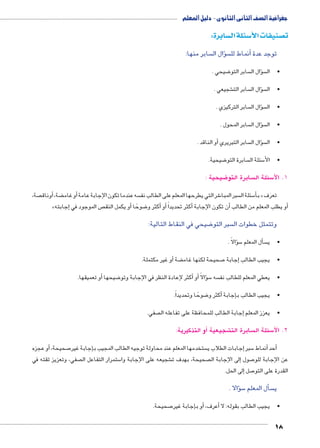 جغرافية الصف الثانى الثانوى - دليل المعلم 
سابرة: w سئلة ال 3 صنيفات الأy ت 
سابر منها: ؤال ال � سأنماط لل � توجد عدة 
18 
ضيحي . 8 سابر التو ؤال ال � س •ال 
شجيعي . € سابر الت ؤال ال � س •ال 
سابر التركيزي . ؤال ال � س •ال 
سابر المحول . ؤال ال � س •ال 
أو الناقد . � سابر التبريري ؤال ال � س •ال 
ضيحية. 8 سابرة التو  سئلة ال 5 •الأ 
ضيحية : 8 سابرة التو  سئلة ال 5 1. لاأ 
صة، أوناق � ، ضة ‚أو غام � سه عندما تكون الإجابة عامة  شر التي يطرحها المعلم على الطالب نف 6 سبر المبا  سئلة ال 5أ� ب « تعرَف 
»إجابته � ص الموجود في أو يكمل النق � ضوحًا 8 كثر و �أو أ� أكثر تحديداً � أن تكون الإجابة � أو يطلب المعلم من الطالب � 
ضيحي في النقاط التالية: 8 سبر التو  وتتمثل خطوات ال 
ؤالًا . � س5أل المعلم � س •ي 
أو غير مكتملة. � ضة ‚ صحيحة لكنها غام 7إجابة � •يجيب الطالب 
أو تعميقها. � ضيحها 8أكثر لإعادة النظر في الإجابة وتو � أو� ؤالًا � س5 سه  •يعطي المعلم للطالب نف 
ضوحًا وتحديداً. 8أكثر و � إجابة � •يجيب الطالب ب 
صفي. إجابة الطالب للمحافظة على تفاعله ال � •يعزز المعلم 
أو التذكيرية: ) شجيعية € سابرة الت  سئلة ال 5 2. لاأ 
و عجزه � صحيحة, أ7إجابة غير � ستخدمها المعلم عند محاولة توجيه الطالب المجيب ب إجابات الطلاب ي � سبر 5أنماط � أحد � 
صفي، وتعزيز ثقته في  ستمرار التفاعل ال 5 شجيعه على الإجابة وا € صحيحة، بهدف ت إلى الإجابة ال � صول 7 عن الإجابة للو 
إلى الحل. � صل 7 القدرة على التو 
ؤالا . � س5أل المعلم � س ي 
صحيحة. 7إجابة غير �أو ب � ,أعرف � •يجيب الطالب بقوله: لا 
 