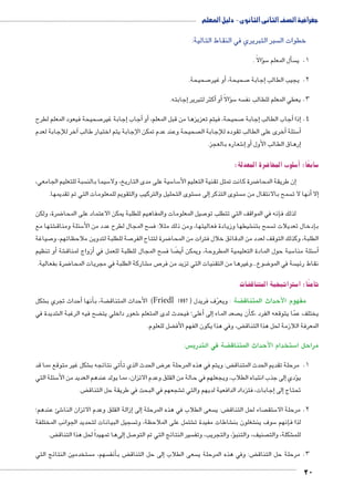 جغرافية الصف الثانى الثانوى - دليل المعلم 
سبر التبريري في النقاط التالية:  خطوات ال 
ؤالًا . � س5أل المعلم � س 1. ي 
صحيحة. 7أو غير � , صحيحة 7إجابة � 2. يجيب الطالب 
إجابته. � أكثر لتبرير � أو� ؤالًا � س5 سه  3. يعطي المعلم للطالب نف 
صحيحة فيعود المعلم لطرح 7إجابة غير � أجاب � أو� ، صحيحة، فيتم تعزيزها من قبل المعلم 7 جابة �أجاب الطالب إ� إذا � .4 
20 
آخر للإجابة لعدم � صحيحة وعند عدم تمكن الإجابة يتم اختيار طالب أخرى على الطالب تقوده للإجابة ال � سئلة 5أ� 
شعاره بالعجز. 6إ� أو� إرهاق الطالب الأول � 
ضرة المعدلة: 8 سلوب المحا 5أ� : سابعًا 5 
سبة للتعليم الجامعي،  سيما بالن 5 سية على مدى التاريخ، ولا 5 سا 5 ضرة كانت تمثل تقنية التعليم الأ8إن طريقة المحا � 
ستوى التحليل والتركيب والتقويم للمعلومات التي تم تقديمها. إلى م � ستوى التذكر  سمح بالانتقال من م أنها لا ت � إلا� 
ضرة، ولكن 8 صيل المعلومات والمفاهيم للطلبة يمكن الاعتماد على المحا 7إنه في المواقف التي تتطلب تو � لذلك ف 
شتها مع € سئلة ومناق 5 سح المجال لطرح عدد من الأ شيطها وزيادة فعاليتها، ومن ذلك مثلا: ف € سمح بتن  دخال تعديلات ت � بإ 
صياغة 7 صة للطلبة لتدوين ملاحظاتهم، و 7 ضرة لتتاح الفر 8 الطلبة، وكذلك التوقف لعدد من الدقائق خلال فترات من المحا 
أو تنظيم � شة €أزواج لمناق � سح المجال للطلبة للعمل في  ضا ف ‚أيً� سبة حول المادة التعليمية المطروحة، ويمكن 5 سئلة منا 5أ� 
ضرة بفعالية. 8 شاركة الطلبة في مجريات المحا € ص م 7 ضوع...وغيرها من التقنيات التي تزيد من فر 8 سة في المو  نقاط رئي 
ضات } ستراتيجية المتناق 5 ثامنًا: ا 
شكل €أحداث تجري ب � أنها � ضة، ب ‚ الأحداث المتناق )Friedl ضة : ويعرّف فريدل ) 1997 ‚ مفهوم لاأحداث المتناق 
شديدة في € ضح فيه الرغبة ال ‚ شعور داخلي يت 6أعلى؛ فيحدث لدى المتعلم � إلى� صعد الماء أن ي � يختلف عمّا يتوقعه الفرد ،ك 
ضل للعلوم. ‚ ض، وفي هذا يكون الفهم الأف ‚ المعرفة اللازمة لحل هذا التناق 
س:  ضة في التدري ‚ ستخدام لاأحداث المتناق 5 مراحل ا 
شكل غير متوقع مما قد €أتي نتائجه ب � ض الحدث الذي ت 8 ض: ويتم في هذه المرحلة عر ‚ 1. مرحلة تقديم الحدث المتناق 
سئلة التي 5إلى جذب انتباه الطلاب، ويجعلهم في حالة من القلق وعدم الاتزان، مما يولد عندهم العديد من الأ� ؤدي � ي 
ض. ‚ شجعهم في البحث في طريقة حل التناق €إجابات، فتزداد الدافعية لديهم والتي ت � إلى� تحتاج 
شئ عندهم؛ 6إزالة القلق وعدم الاتزان النا � إلى� سعى الطلاب في هذه المرحلة  ض: ي ‚ صاء لحل التناق  ستق 5 2. مرحلة الا 
سجيل البيانات لتحديد الجوانب المختلفة  شتمل على الملاحظة، وت € شاطات مفيدة ت € شغلون بن € سوف ين 5إنهم � لذا ف 
ض. ‚إلىها تمهيداً لحل هذا التناق � صل 7 سير النتائج التي تم التو ؤ، والتجريب، وتف � صنيف، والتنب  شكلة، والت € للم 
ستخدمين النتائج التي  سهم، م أنف � ض ب ‚إلى حل التناق � سعى الطلاب  ض: وفي هذه المرحلة ي ‚ 3. مرحلة حل التناق 
 