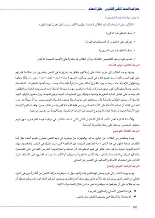 جغرافية الصف الثانى الثانوى - دليل المعلم 
ص:-  ما يجب مراعاته عند التلخي 
أجل تعزيز فهم المقروء. � س من 5 س الاقتبا  صة ،ولي 7 ستخدام كلمات الطلاب الخا 5أكيد على ا � 1. الت 
2. حذف المعلومات المكررة. 
صطلحات الهامة . أو الم � 3. التركيز على العناوين 
ضرورية. ‚ 4. حذف المعلومات غير ال 
سبية للأفكار أن الطلاب قد حكموا على الأهمية الن � أكد من � ص ؛ للت  5. تحديد فترة زمنية للتلخي 
سئلة 5 المرحلة الثانية: توليد الأ 
ص يختبرون من خلالها قدرتهم ؤونه في الن � سئلة على زملائهم يتعلق بما يقر 5أ� إلى طرح � وفيها يوجه الطلاب 
ؤالًا حولها � س5أين- متى ...( � - سهم ) ماذا- لماذا- كيف أنف � ألون � س ص ي  ص فكلما مرت عليهم فكرة في الن  على فهم الن 
ضمنة ‚ همية المعلومات المت � نه بذلك يحدد درجة أ� فإ � سئلة حول ما يقرأ5أ� ويحاولون الإجابة عنه ، وعندما يولد القارئ 
ستويات العليا من التفكير،  سئلة ذات الم 5 صياغة الأ7 سب مهارة أنه يكت � ؤلات، كما � سا أن تكون محور ت � صلاحيتها 7 ص و  بالن 
ساعد على تحليل المادة المقروءة وتنمية مهاراته بين المعلومات المهمة وغير المهمة، ومن معايير التوليد الجيد  كما ي 
آخر، ومن � ؤالاً جيداً � س5 ستثير ؤال الجيد ي � س سئلة جديدة، فال 5� ساعدهم على توليد أ ن ت � ستثير الطلاب للإجابة وأ ن ت � سئلة أ5 للأ 
ستلزم الإجابة  س فقط الإجابة الفردية من طالب معين، ولقد ت  سئلة على الأداء الجماعي ولي 5 ساعد الأأن ت � المعايير كذلك 
ضاً من معايير جودتها . ‚أي� سبة، وهذا 5 ضوع للبحث عن الإجابة المنا 8 سئلة الجيدة مراجعة قراءة المو 5 على الأ 
ضوع، فهو يقوم 8 ساعد الطالب في مراقبة فهمه للمو  شكال الاختبار الذاتي التي ت 6أ� أحد � سئلة الذاتية تعمل ك 5 والأ 
سابقة.  ضمون، ويعمل على ربطه بالمعرفة ال ‚ بتحليل الم 
ضيح 8 المرحلة الثالثة: التو 
سئلة مثل )ما 5أ� ص فيطرح عليهم  صعوبة في فهم الن 7 سر من الطلاب عن تباين ما قد يواجهونه من  ستف  وفيه ي 
صود بهذه  ص، والمق ألوفة التي مرت عليكم في الن � ص ؟ ما المفاهيم الجديدة غير الم  صعبة الفهم في هذا الن 7 الكلمات 
صيل  س التبادلي على التح  ستراتيجية التدري 5 ستخدام ا 5 ثر ا � ستراتيجية تحديد ما قد يمثل عائق في فهم المعلومات أ5 الا 
شاف قدرة € ساعد القاريء على اكت أفكار ،مما ي � أم� م تعبيرات �أكانت مفاهيم أ� سواء 5 ص  ضمنة بالن ‚ ضي المت 8 والتفكير الريا 
ساليب في التعبير عن المعاني. 5 ستخدام الألفاظ والأ5 الكاتب على ا 
ؤ� المرحلة الرابعة: التوقع /التنب 
أخرى في الجزء � أفكار � ص من ؤلف الن � سيطرحه م 5ؤاتهم حول ما � ض توقعاتهم /تنب ‚إلى طرح بع � وفيه يوجه الطلاب 
أن � أثناء القراءة. ويمكن للمعلم � ضمن التركيز ‚أمام القارئ، وي � أوه بعد ، الأمر الذي يوفر هدفًا � ص الذي لم يقر  التالي من الن 
ساعدات الآتية:  ص ما من خلال الم  سيتناوله ن 5أن يتوقعوا ما � ساعد طلابه على  ي 
صلي والعناوين الفرعية. 7 قراءة العنوان الأ◀ ◀ 
ص.  ضمنها الكاتب متن الن ‚ سئلة التي ي 5 ستعانة بالأ5 الا ◀ ◀ 
22 
 