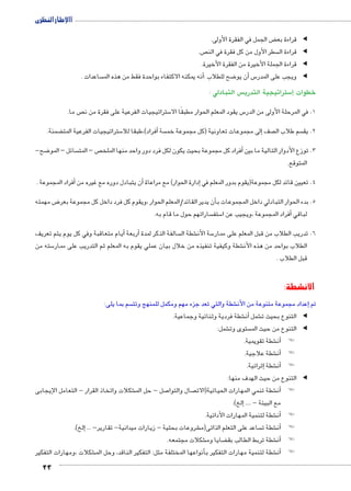 االإطار النظرى 
23 
ض الجمل في الفقرة الأولى. ‚ قراءة بع ◀ ◀ 
ص.  سطر الأول من كل فقرة في الن  قراءة ال ◀ ◀ 
قراءة الجملة الأخيرة من الفقرة الأخيرة. ◀ ◀ 
ساعدات . أنه يمكنه الاكتفاء بواحدة فقط من هذه الم �: ضح للطلاب 8أن يو � س5 ويجب على المدر ◀ ◀ 
س التبادلي :  ستراتيجية التدري 5إ) خطوات 
ص ما.  ستراتيجيات الفرعية على فقرة من ن 5 س يقود المعلم الحوار مطبقًا الا 5 1. في المرحلة الأولى من الدر 
ضمنة. ‚ ستراتيجيات الفرعية المت 5أفراد(،طبقا للا � سة  لى مجموعات تعاونية )كل مجموعة خم � صف إ سم طلاب ال  2. يق 
ضح- 8 سائل – المو  ص – المت أفراد كل مجموعة بحيث يكون لكل فرد دور واحد منها الملخ � 3. توزع الأدوار التالية ما بين 
المتوقع. 
أفراد المجموعة . � ن يتبادل دوره مع غيره من � دارة الحوار( مع مراعاة أ� 4. تعيين قائد لكل مجموعة)يقوم بدور المعلم في إ 
ض مهمته 8أن يدير القائد/المعلم الحوار ،ويقوم كل فرد داخل كل مجموعة بعر � 5. بدء الحوار التبادلي داخل المجموعات ب 
ساراتهم حول ما قام به.  ستف 5 فراد المجموعة ،ويجيب عن ا � لباقي أ 
أيام متعاقبة وفي كل يوم يتم تعريف � أربعة � سالفة الذكر لمدة  شطة ال € سة الأن 5 6. تدريب الطلاب من قبل المعلم على ممار 
سته من 5 شطة وكيفية تنفيذه من خلال بيان عملي يقوم به المعلم ثم التدريب على ممار € الطلاب بواحد من هذه الأن 
قبل الطلاب . 
الأنشطة: 
سم بما يلى:  شطة والتي تعد جزء مهم ومكمل للمنهج وتت €إعداد مجموعة متنوعة من الأن � تم 
شطة فردية وثنائية وجماعية. €أن� شمل € التنوع بحيث ت ◀ ◀ 
شمل: € ستوى وت  التنوع من حيث الم ◀ ◀ 
شطة تقويمية. €أن�! ! 
شطة علاجية. €أن�! ! 
إثرائية. � شطة €أن�! ! 
التنوع من حيث الهدف منها: ◀ ◀ 
شكلات واتخاذ القرار - التعامل الإيجابى € صل - حل الم 7 صال والتوا  شطة تنمي المهارات الحياتية)الات €أن�! ! 
إلخ(. � .... - مع البيئة 
شطة لتنمية المهارات الأدائية. €أن�! ! 
لخ(. � شروعات بحثية - زيارات ميدانية- تقارير- ... إ€ ساعد على التعلم الذاتى)م  شطة ت €أن�! ! 
شكلات مجتمعه. € ضايا وم ‚ شطة تربط الطالب بق €أن�! ! 
شكلات ،ومهارات التفكير € نواعها المختلفة مثل: التفكير الناقد، وحل الم � شطة لتنمية مهارات التفكير بأ€أن�! ! 
 