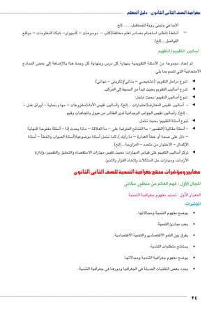 جغرافية الصف الثانى الثانوى - دليل المعلم 
24 
إلخ. � ....... ، ستقبل ؤية للم � الإبداعي وتبنى ر 
شبكة المعلومات – مواقع 6 سوعات – كمبيوتر- 5 صادر تعلم مختلفة)كتب - مو  ستخدام م 5 شطة تتطلب ا €أن�! ! 
إلخ(. �.... صل 7 التوا 
ساليب التقييم/التقويم: 5أ) 
ض النماذج ‚إلى بع � ضافة 8 س وبنهاية كل وحدة هذا بالإ5 سئلة التقويمية بنهاية كل در 5إعداد مجموعة من الأ� تم 
سم بما يلي:  الامتحانية التي تت 
صي – بنائى/تكوينى - نهائى(.  شخي € تنوع مراحل التقويم )ت ◀ ◀ 
إلى المُرَكب. � سيط أ من الب � ساليب التقويم بحيث تبد 5أ� تدرج ◀ ◀ 
شمل: € ساليب التقييم؛ بحيث ت 5أ� تنوع ◀ ◀ 
أوراق عمل - � - شروعات – مهام بحثية € س الأداء)م  ساليب تقي 5أ�إلخ(، و � ... س المعارف)اختبارات  ساليب تقي 5أ� -◀ ◀ 
س الجوانب الوجدانية لدى الطالب من ميول واتجاهات وقيم .  ساليب تقي 5أ�إلخ(، و � ... 
شمل: € سئلة التقييم؛ بحيث ت 5أ� تنوع ◀ ◀ 
سئلة مفتوحة النهاية 5أ� - إذا � سير- ما النتائج المترتبة على - ما العلاقة – ماذا يحدث  سئلة مقالية )التف 5أ� -◀ ◀ 
سئلة 5أ� - أ� صواب والخط  سئلة ال 5أ�( ضوعية 8 سئلة مو 5أ� شمل €أيك (، كما ت �أ العبارة – ما ر �أو خط � صحة 7 – دلل على 
إلخ( . � .... الإكمال – الاختيار من متعدد – المزاوجة 
إدارة � سير، و  صاء والتحليل والتف  ستق 5 س مهارات الا  س المهارات؛ بحيث تقي 5 ساليب التقييم على قيا 5أ� تركز ◀ ◀ 
ؤ.� شكلات واتخاذ القرار والتنب € الأزمات، ومهارات حل الم 
معايير ومؤشرات منهج جغرافية التنمية للصف الثانى الثانوى 
المجال الأول : فهم العالم من منظور مكانى 
المعيار الأول : تحديد مفهوم جغرافية التنمية 
شرات: 4� المؤ 
ضح مفهوم التنمية ومجالاتها . 8 •يو 
•يعدد مبادئ التنمية. 
صادية .  صادى والتنمية الاقت  •يفرق بين النمو الاقت 
ستنتج متطلبات التنمية.  •ي 
ضح مفهوم جغرافية التنمية ومجالاتها. 8 •يو 
ض التقنيات الحديثة فى الجغرافيا ودورها فى جغرافية التنمية . ‚ •يحدد بع 
 