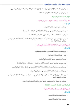 جغرافية الصف الثانى الثانوى - دليل المعلم 
26 
سمكية( بالوطن العربى.  صيل الزراعية – الثروة الحيوانية وال 7 سائل لتنمية الإنتاج الزراعى )المحا 5 •يقترح و 
ستدامة  شروعات التنمية الزراعية الم € •يقدم نموذج لم 
المجال الثالث : النظم البشرية 
شرية وتوزيعاتها € المعيار الأول : تحديد مجالات النظم الب 
شرات : 4� المؤ 
شرية . € شرات التنمية الب 6ؤ� ض م ‚ ستنتج بع  •ي 
شكلات ) الفقر- البطالة - الأمية .....(. € •يحدد دور جغرافية التنمية في مواجهة الم 
سكان وعلاقتهما بمجالات التنمية.  صحية لل  شرح الحالة التعليمية وال € •ي 
س أقل من خم � صحية ) العمر المتوقع عند الميلاد – الوفيات الأطفال  شرات التنمية ال 6� س ومؤ •يقارن بين مقايي 
سبة الأطباء ......(  سنوات– ن 5 
صادية وتوزيعاتها  نماط النظم الاقت � المعيار الثانى : تعرف أ 
شرات : 4� المؤ 
صادية و متطلباتها ومعوقاتها.  ضح مفهوم التنمية الاقت 8 •يو 
صادية. أهمية التنمية الاقت � شرح € •ي 
ساليبها. 5أ� صادية و  ستراتيجيات التنمية الاقت 5 •يحدد ا 
سط الدخل – معدل الفقر – معدل البطالة...(. 5 صادية )متو  شرات التنمية الاقت 6ؤ� ض م ‚ •يتعرف بع 
صادية فى مناطق مختلفة بالوطن العربي .  شطة الاقت € صادر المعلومات خطط تنمية الأن  ص من م  ستخل  •ي 
ض الدول العربية . ‚ صادية فى بع  شرات التنمية الاقت 6ؤ� •يقدم نماذج لم 
س أقل من خم � صيب الفرد من الدخل القومى – معدل الأطباء- وفيات الأطفال  سط ن 5أ خرائط توزيع )متو � •يقر 
سنوات ...( بالوطن العربى. 5 
ض الدول العربية. ‚ ستوى التنمية لبع  ستويات التنمية م  ستنتج من خريطة العالم لم  •ي 
المجال الرابع : التنمية والمجتمع والثقافة 
شرية € ضيح ملامح التنمية الب 8 المعيار الأول : تو 
شرات : 4� المؤ 
شرية. € صود بالتنمية الب  •يحدد المق 
شرية. € ستنتج مجالات التنمية الب  •ي 
 