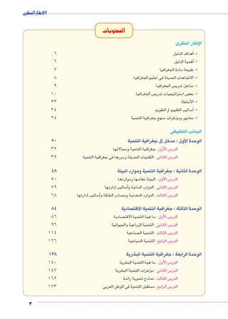 االإطار النظرى 
3 
المحتويات 
الإطار النظرى 
أهداف الدليل 6 �• 
أهمية الدليل 6 �• 
•طبيعة مادة الجغرافيا 7 
•الاتجاهات الحديثة فى تعليم الجغرافيا 8 
س الجغرافيا 9  •مداخل تدري 
س الجغرافيا 10  ستراتيجيات تدري 5 ض ا ‚ •بع 
شطة 23 € •الأن 
ساليب التقييم / التقويم 24 5أ�• 
شرات منهج جغرافية التنمية 24 6ؤ� •معايير وم 
الجانب التطبيقى 
الوحدة الأولى : مدخل إلى جغرافية التنمية 30 
س الأول : جغرافية التنمية ومجالاتها 32 5 الدر 
س الثانى : التقنيات الحديثة ودورها فى جغرافية التنمية 39 5 الدر 
الوحدة الثانية : جغرافية التنمية وموارد البيئة 48 
س الأول : البيئة نظامها ومواردها 50 5 الدر 
إدارتها 59 � ساليب 5أ� س الثانى : الموارد المائية و 5 الدر 
إدارتها 68 � ساليب 5أ� صادر الطاقة و  س الثالث : الموارد المعدنية وم 5 الدر 
الوحدة الثالثة : جغرافية التنمية الاقتصادية 84 
صادية 86  س الأول : ما هية التنمية الاقت 5 الدر 
س الثانى : التنمية الزراعية والحيوانية 96 5 الدر 
صناعية 114  س الثالث : التنمية ال 5 الدر 
سياحية 126  س الرابع : التنمية ال 5 الدر 
الوحدة الرابعة : جغرافية التنمية البشرية 138 
شرية 140 € س الأول : ما هية التنمية الب 5 الدر 
شرية 147 € شرات التنمية الب 6ؤ� س الثانى : م 5 الدر 
س الثالث : نماذج تنموية رائدة 162 5 الدر 
ستقبل التنمية فى الوطن العربى 173  س الرابع : م 5 الدر 
 