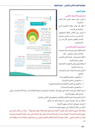 جغرافية الصف الثانى الثانوى - دليل المعلم 
عرض الدرس : 
صف الذهنى  ستراتيجية الع 5 ا 
صد  صف ذهنى ماذا نق  سال ع �ؤ5 • اطرح 
بالتنمية ؟ 
• كلف كل طالب بكتابة التعريف الذى 
سته . 5 ستنتجه في كرا 5 ا 
شكل التخطيطى € ض على الطلاب ال 8 • اعر 
وم BB هBB فBB ور م BBB طBBB ل ت BBB راح BBB ص بم BBB7 اBBB الخ 
كبر قدر من � سجيل أ التنمية وكلفهم بت 
ستنتاجات . 5 الا 
ستراتيجية التعلم التعاونى 5 ا 
لى مجموعات وكل مجموعة � سم الطلاب إ • ق 
إلخ. �.... لها قائد ومقرر ومقياتى 
ص 7 • كلف المجموعات بقراءة الجزء الخا 
بتطور مراحل التنمية . 
ضافية 8 ض المعلومات اإل ‚ • يمكنك توفير بع 
عن مراحل التنمية. 
ؤلات على المجموعات � سا  ض الت ‚ • اطرح بع 
كالتالى : 
صادية؟  صود بالتنمية الاقت  1. ما المق 
شرية؟ € صود بالتنمية الب  2. ما المق 
شرية؟ € صادية والتنمية الب  3. ما الفرق بين التنمية الاقت 
ستدامة ؟  صود بالتنمية الم  4. ما المق 
sl³sƁ umjk8Ŧ umŦ‚e à ŽƁ}Ŧ ŲŰ€Ŧ 
ĎŔ†ļĴøŀĿ óŎ†īĉ 
تمرات الدولية الثلاثة تحت رعاية الأمم المتحدة والتى � صة بالمؤ7 لى معلوماتك والخا � ضف إ8أ� إلى قراءة � • وجه الطلاب 
ضح تطور مفهوم التنمية . 8 تو 
شجعهم على التعاون والحوار. 6 ش و 6 صة للعمل والنقا 7 • اترك للمجموعات فر 
إليه من نتائج. � صلت 7 ض ما تو 8 • اطلب من كل مجموعة عر 
ستنتاج مفهوم التنمية. 5إلى ا � صل معهم 7 • تو 
ستدامة.  شة على مفهوم التنمية الم €أكد من خلال المناق � • 
ضية “البيئة وحمايتها والمحافظة عليها وتجميلها” ، وذلك من خلال الربط بين ‚ يمكنك هنا عزيزى المعلم تناول ق 
شرية €إلى الحفاظ على موارد الييئة الطبيعية والب � ستدامة تهدف أن التنمية الم � ستدامة والبيئة حيث  مفهوم التنمية الم 
سبابه وكيفية الحد 5أ� شة €أمثلة لمظاهر التدهور البيئى فى مجتمعهم ومناق � والحد من التدهور البيئى واطلب منهم ذكر 
منه . 
34 
5 
نستنتج مما سبق: أن المجتمعـات تختلف في درجـة تقدمهـا وما 
 تحققـه من تنمية 
ʚ€lqf 1yC_lf k Y6S hu 
أولاً: مفهوم التنمية 
يعد مفهوم التنمية من أهم 
المفاهيم العالمية والذي بدأ 
يظهر بصورة واضحة منذ 
استقلال الدول الآسيوية 
والإفريقية في الستينيات من 
القرن العشرين، وقد مر مفهوم 
التنمية بعدة مراحل. كما يوضحها 
الشكل المقابل. 
١ التنمية الاقتصادية 
برز مفهوم التنمية بداية في علم الاقتصاد حيث استخدم للدلالة على عملية 
إحداث مجموعة من التغييرات الجذرية في مجمتع معين بهدف استغلال 
الموارد الاقتصادية المتاحة وحسن توزيع عائدها. 
٢ التنمية البشرية 
اتسع المفهوم التقليدي للتنمية الذي كان يرتكز على الجانب الاقتصادي 
ليشمل مفاهيم جديدة؛ فبرزت على الساحة محاولات لتفسير التنمية وتعريفها 
من منظور اجتماعى إنساني فظهر مفهوم التنمية البشرية الذي يهتم بدعم 
قدرات الفرد وتحسين مستوى معيشته في المجتمع والقضاء على اللامساواة 
والحد من الفقر والبطالة. 
٣ التنمية المستدامة 
مع تزايد الوعي لدى الدول والهيئات والمؤسسات والأفراد بقضايا البيئة 
والمجتمع ظهر مفهوم جديد للتنمية، وهو التنمية المستدامة والذي يعني تلبية 
احتياجات الجيل الحاضر دون التضحية أو الإضرار بحقوق الأجيال القادمة في 
أضف إلى معلوماتك: 
q phUíØ ÓÐ}ekY p?Ć? {bL ‹ 
Œh= nY Ò}šaUÐ R Ò{šeUÐ ‹YúÐ pxnLÚ 
.ê½»»½ ênL šAí ê¼ÄÂ½ YnL 
:(ê¼ÄÂ½) éíúÐ |d=jdTÐ x 
{åbL º«pþh˜UÐí ën—iüÐ» ëÐŽf_= 
.{xŽ—Un= ‹UŽgTŽšHÐ R 
:(ê¼ÄÄ½) hmšTÐ |d=jdTÐ x 
R {bL º«phefšUÐí pþh˜UÐ» ëÐŽf_= 
.ŠxÛÐ}˜Un= í}hin@ ïØŽxÚ 
:(ê½»»½) qTmšTÐ |d=jdTÐ x 
{bL º«pYÐ{š—eUÐ phefšUÐ» ëÐŽf_= 
.nhbx}RÎ ÑŽfœ= Õ}˜—inwŽ@ R 
ÚŽ] ŒL }ekeUÐ ÊneHÌ }h` }˜_xí 
Ñn_hšHÐí ‹Un_UÐ R phefšUÐ ‹hwnaY 
ƒheUÐí ën—iüÐ Œh= pSĆ_UÐ 
ÜÚnexí hR €h_x ï|UÐ ïŽhUÐ 
.padšžeUÐ ÒnhUÐ p]ZiÌ 
oXÐz™–X ogde= 
ow|Y ogde= 
ogde= 
owØmZ™RÐ 
ogde™TÐ êf`X Ú= ‰@Ð|X 
تطبيقات تكنولوجية: 
px}Z˜UÐ phefšUÐ }x}b dL éŽ[dU 
sYni}˜UÐ ìÚ{[x ï|UÐ ê ½»¼¾ ên_U 
United Ò{šeUÐ ‹Y±U ýneiüÐ 
Nations Development Programme 
:UnšUÐ …SŽeUÐ dL ŠBØÐ (UNDP) 
http://www.undp.org/content/rbas/ar/ 
home/library/huma_development/ 
 