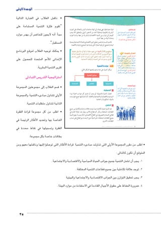 الوحدة الأولى 
ش الطلاب في العبارة التالية € • ناق 
ستدامة على  “تقوم فكرة التنمية الم 
أن يهدر موارد � ضر8أنه لايجوز للحا � أ� مبد 
ستقبل”.  الم 
• يمكنك توجيه الطلاب لموقع البرنامج 
صول على  الإنمائى للأمم المتحدة للح 
35 
شرية. € تقرير التنمية الب 
س التبادلى  ستراتيجية التدري 5 ا 
إلى مجموعتين المجموعة � سم الطلاب  • ق 
الأولى تتناول مبادىء التنمية والمجموعة 
الثانية تتناول متطلبات التنمية. 
• اطلب من كل مجموعة قراءة الفقرة 
سة في  صة بها وتحديد الأفكار الرئي 7 الخا 
سجيلها في نقاط محددة في  الفقرة وت 
صة بكل مجموعة. 7 بطاقات خا 
تلبية احتياجاتها. فهي تهدف إلى الوفاء بحاجات البشر والحفاظ على الموارد 
البشرية والطبيعية ومحاولة الحد من التدهور البيئي، ولتحقيق ذلك يجب 
التوصل إلى توازن بين التنمية الاقتصادية والبشرية من جهة وإدارة الموارد 
وحماية البيئة من جهة أخرى. 
فالتنمية المستدامة تضمن تحقيق النمو الاقتصادي والعدالة الاجتماعية وحماية 
البيئة والمجتمع؛ أي أنها المجال الذي يشترك فيه المجتمع والبيئة والاقتصاد. 
نستنتج من ذلك أن التنمية: هي جهود منظمة تبذلها أي دولة وفق تخطيط 
مسبق للتنسيق بين الإمكانات البشرية من ناحية والموارد الطبيعية المتاحة 
من ناحية أخرى، بقصد تحقيق أعلى مستويات الدخل القومي والدخل 
الفردي، ومستويات أعلى للمعيشة والرفاهية الاجتماعية. 
ثانيًا: مبادئ التنمية 
ترتكز التنمية على عدة مبادئ يلخصها الشكل التالي: 
€lqf 1k 
k2:Ȗ hkcf €fyl?f 
١ الشمولية: 
تتصف التنمية بالشمولية، أي يجب أن تشمل كل جوانب الحياة سواء 
السياسية والاقتصادية والاجتماعية والثقافية، كما تشارك فيها جميع المؤسسات 
بالدولة، الحكومية أو الخاصة. 
٢ التكامل: 
تعد التنمية عملية تكاملية حيث توجد علاقات تبادلية وتكاملية بين جميع 
القطاعات المختلفة ويتأثر كل قطاع بالآخر ويؤثر فيه، فمثلًا التقدم في 
قطاعي الصحة والتعليم يؤثر في القطاع الاقتصادي؛ لذلك يجب أن تهتم التنمية 
بجميع القطاعات المختلفة داخل الدولة حتى لا يحدث نمو لقطاع على حساب 
القطاعات الأخرى. 
فكر وناقش: 
dL pYÐ{š—eUÐ phefšUÐ Ò}cR êŽb 
Ú{gx ëÌ }”ndU ÛŽœx ø iÌ Ì{˜Y 
.Š˜bš—eUÐ ØÚÐŽY 
.(ÒÚn˜_UÐ ì|w R ‰ed_Y €Sni) 
أضف إلى قاموسك 
†Un˜eUÐ âŽeœY :XaTÐ ‰AzTÐ 
nghdL Š[ šUÐ ÓÐØÐ}ååxüÐí 
ÓnLn]bUÐ éŽååBØ ŒY pUí{UÐ 
å pååLÐÚÛ) padšžeUÐ pxØn[šSøÐ 
Ò}šR R (.... å pAnhH å pLnfÉ 
.nYðnL ëŽc nY n˜ðUnQ ÒØ{Y phfYÛ 
ŠB{UÐ pe—S sni :ïØ|`TÐ ‰AzTÐ 
.ngincH Ø{L dL pUí{dU YŽbUÐ 
قيم أتعلمها: 
ºpYÌ ïú phbhbUÐ Òí}›UÐ ‹w }Z˜UÐ 
ÓnSnJ ŒY cdše ne= ‹YúÐ Ú{bí 
dL ÒÚØnSí p=Ú{Yí pdwkY px}Z= 
{x{@ ïÌ …Y ŠYn_šUÐí ‡hcšUÐ 
.phdLnRí ÒÊnac= 
(um‚ ũsgm7bƁ umjs ūůsj) umjk8Ŧ umŦ‚e à ƃ“s9Ŧ •s9Ŧ Œ`Ŧ 6 
شها معهم ومن €إليها وناق � صلوا 7 • اطلب من مقرر المجموعة الأولى التى تناولت مبادىء التنمية قراءة الأفكار التى تو 
أن تكون كالتالى : � المتوقع 
صادية والاجتماعية .  سية والاقت 5 سيا  شمل التنمية جميع جوانب الحياة ال €أن ت � 1. يجب 
2. توجد علاقة تكاملية بين جميع قطاعات التنمية المختلفة . 
صادية والاجتماعية والبيئية  3. يجب تحقيق التوازن بين الجوانب الاقت 
ستفادة من موارد البيئة . 5 ضرورة الحفاظ على حقوق األجيال القادمة في الا 8 4. 
 