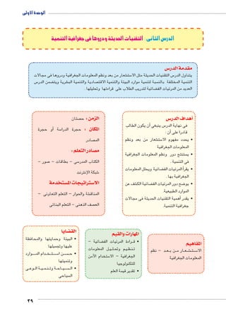 الوحدة الأولى 
39 
الدرس الثانى : التقنيات الحديثة ودروها فى جغرافية التنمية 
س3 مقدمة الدر 
شعار من بعد ونظم المعلومات الجغرافية ودروها فى مجالات € ست 5 س التقنيات الحديثة مثل الا 5 يتناول الدر 
س 5 ضمن الدر ‚ شرية ويت € صادية والتنمية الب  سبة لتنمية موارد البيئة والتنمية الاقت  التنمية المختلفة بالن 
ضائية لتدريب الطلاب على قراءتها وتحليلها . ‚ العديد من المرئيات الف 
س 3أهداف الدر � 
أن يكون الطالب � س ينبغى 5 فى نهاية الدر 
أن : � قادرا على 
شعار من بعد ونظم € ست 5 • يحدد مفهوم الا 
المعلومات الجغرافية 
ستنتج دور ونظم المعلومات الجغرافية  • ي 
فى التنمية . 
ضائية ويحلل المعلومات ‚ المرئيات الف � • يقرأ 
الجغرافية بها . 
شف عن € ضائية الك ‚ ضح دور المرئيات الف 8 • يو 
الموارد الطبيعية. 
همية التقنيات الحديثة فى مجالات � • يقدر أ 
جغرافية التنمية. 
المفاهيم 
د - نظم BB عBB ن ب BB ار م BB عBB شBB€BB تBB سBB5 الا 
المعلومات الجغرافية 
المهارات والقيم 
صتان  الزمن : ح 
أو حجرة � سة 5 المكان : حجرة الدرا 
صادر  الم 
صادر التعلم : y م 
صور - 7 سى - بطاقات - 5 الكتاب المدر 
شبكة الإنترنت 6 
ستخدمة w ستراتيجات الم 3 الا 
شة والحوار – التعلم التعاونى – € المناق 
صف الذهنى - التعلم البنائى  الع 
ضائية – ‚ راءة المرئيات الف BB • ق 
ل المعلومات BB يBB لBB م وتح BB يBB ظBB نBB ت 
ستخدام اآلمن 5 الجغرافية – الا 
للتكنولوجيا 
• تقدير قيمة العلم 
ضايا z الق 
• البيئة وحمايتها والمحافظة 
عليها وتجميلها 
وارد BBBBB دام الم BBB خBBB تBBB سBBB5 ن ا BB سBBBB • ح 
وتنميتها 
ى BB وع BB ة ال BB يBB مBB نBB ة وت BB اح BB يBB سBBBB • ال 
سياحى  ال 
 