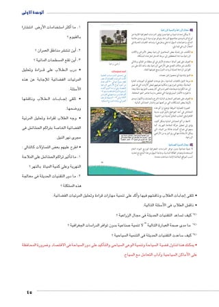 الوحدة الأولى 
شارا € ض انت 8 ستخدامات الأر 5أكثر ا � 1. ما 
بالفيوم ؟ 
45 
شر مناطق العمران ؟ €أين تنت � .2 
سطحات المائية ؟ أين تقع الم � .3 
راءة وتحليل BBB لاب على ق B طBB • درب ال 
ضائية لإلجابة عن هذه ‚ المرئيات الف 
سئلة. 5 الأ 
شها € لاب وناق B طBB ات ال BB اب BB ج� • تلقى إ 
ضحها. 8 وو 
• وجه الطلاب لقراءة وتحليل المرئية 
ش فى € شائ € صة بتراكم الح 7 ضائية الخا ‚ الف 
مجرى نهر النيل 
ؤلات كالتالى : � سا  ض الت ‚ • اطرح عليهم بع 
ش على الملاحة € شائ € ثير تراكم الح � 1. ما تأ 
النهرية وعلى كمية المياة بالنهر ؟ 
2. ما دور التقنيات الحديثة فى معالجة 
شكلة ؟ € هذه الم 
umjk8Ŧ umŦ‚e • sŰƁŮƁ u9:€üŦ ũsmkg8Ŧ à ”s9Ŧ ŲŰ€Ŧ 
ogKÐÚÛ “ÐÚÌ 
ضائية. ‚أكد على تنمية مهارات قراءة وتحليل المرئيات الف � شهم فيها و €إجابات الطلاب وناق � • تلقى 
سئلة التالية: 5 ش الطلاب فى الأ€ • ناق 
ساعد التقنيات الحديثة فى مجال الزراعية ؟  !!كيف ت 
سات الجغرافية ؟ 5 صناعية بدون توافر الدرا 7 صحة العبارة التالية “ لا تنمية 7 !! ما مدى 
سياحية ؟  ساعدت التقنيات الحديثة فى التنمية ال 5 !!كيف 
ضرورة المحافظة 8 صاد و  سياحة فى الاقت أكيد على دور ال � سياحى والت  سياحة وتنمية الوعى ال  ضية ال ‚ • يمكنك هنا تناول ق 
سياح. آداب التعامل مع ال � سياحية و  على الأماكن ال 
15 
ogKÐÚ}TÐ ogde™TÐí oKÐÚ}TÐ ém›X أ 
لا يمكن إحداث تنمية زراعية بدون توفير الدراسات الجغرافية اللازمة عن 
أنواع التربة ومدى صلاحيتها للزراعة، وتوافر موارد مياه الري، ومدى ملائمة 
المناخ، واحتياجات السوق (داخلي وخارجي)، وتساعد التقنيات الحديثة في 
المجال الزراعي فيما يلي: 
الكشف عن إصابة بعض المحاصيل الزراعية ببعض الأمراض والآفات 
الزراعية مما دعا المخططين إلى سرعة التدخل لحل هذه المشكلة. 
التعرف على تغير أنماط استخدام الأرض في أي منطقة من العالم، وبالتالي 
تكشف عن حالات التعدي على الأراضي الزراعية، وقد ساعد ذلك على سن 
القوانين الرادعة لحماية ثروات الدول ومنع تعرضها للنفاد. 
التنبؤ بإنتاجية أي محصول قبل حصاده. 
سرعة التنبؤ بالتقلبات المناخية ـ مثل موجات الصقيع أو الموجات الحارة 
المفاجأة. وتفادي المزارعون إمكانية تعرضهم لبعض الأزمات التي قد تصل 
إلى حد الكوارث نتيجة هذه التغيرات والتي كان يصعب التنبؤ بها سابقًا، وهذا 
ما تقوم به الأقمار الميترولوجية التي تختص بدارسة عناصر الجو المختلفة. 
التعرف على خصائص المجارى المائية (الترع والمصارف والأنهار) ومدى 
تأثرها ببعض المشكلات التي من أهمها نمو وانتشار الحشائش المائية. 
الصورة الفضائية المرفقة توضح تراكم هذه 
الحشائش في أحد المواضع بالنيل قرب مدينة 
القاهرة وفي الجانب المقابل لمدينة شبرا الخيمة. 
لاحظ تراكم الحشائش المائية بشكل كثيف 
يؤدي إلى تعطيل حركة الملاحة النهرية، كما 
يسهم في ضياع كميات هائلة من المياه، التي 
يمكن الاستفادة منها في ري المزيد من الأراضي 
الزراعية. 
ogKmeZTÐ ogde™TÐ ém›X ب 
لا تنمية صناعية بدون توافر الدراسات الجغرافية لتوزيع المواد الخام 
المستخدمة ومصادر الطاقة المناسبة، وحاجة السوق من هذا المنتج مع تحديد 
أنسب المواقع الملائمة لإنشاء صناعات محددة. 
أضف لمعلوماتك: 
phed_UÐ ÓnååHÐÚ{ååUÐ î{ååAÎ R 
}[Y ëÌ phýnaUÐ Ónhý}eUÐ Ó{TÌ 
ëÐ{R ‡UÌ ¾» UÐŽA năxŽfH {ba 
phLÐÚ~UÐ ”ÐÚúÐ âÐŽiÌ ØŽ@Ì ŒY 
Ó{TÌ î}BÌ pHÐÚØ Rí ºp˜[žUÐ 
¼¿ Ži Ó{bR {S pU~feUÐ Ò}h= ëÌ 
ŒY Ò}šaUÐ R ngšAn—Y ŒY ëÐ{R ‡UÌ 
‡A~dU pœhši ê½»»¾ UÎ ê¼ÄÂ¾ 
.phce—UÐ âÚÐ~eUÐ ÊnZiÎí iÐ}e_UÐ 
æøË 
 