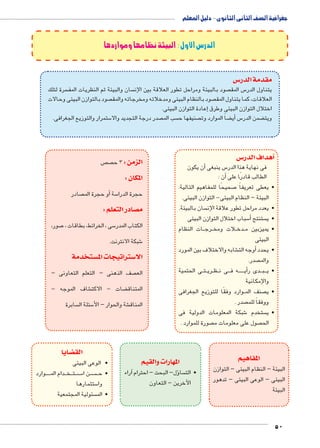جغرافية الصف الثانى الثانوى - دليل المعلم 
50 
الدرس الأول : البيئة نظامها ومواردها 
س3 مقدمة الدر 
سرة لتلك  سان والبيئة ثم النظريات المف  صود بالبيئة ومراحل تطور العلاقة بين الإن  س المق 5 يتناول الدر 
صود بالتوازن البيئى وحالات  صود بالنظام البيئى ومدخلاته ومخرجاته والمق  العلاقات، كما يتناول المق 
إعادة التوازن البيئى. � اختلال التوازن البيئى وطرق 
ستمرار والتوزيع الجغرافى. 5 صدر درجة التجديد والا  سب الم  صنيفها ح  ضاً الموارد وت ‚أي� س5 ضمن الدر ‚ ويت 
س 3أهداف الدر � 
أن يكون � س ينبغى 5 فى نهاية هذا الدر 
أن : � الطالب قادرًا على 
صحيحًا للمفاهيم التالية: 7 • يعطى تعريفاً 
البيئة – النظام البيئى- التوازن البيئى. 
سان بالبيئة.  • يعدد مراحل تطور علاقة الإن 
سباب اختلال التوازن البيئى 5أ� ستنتج  • ي 
ات النظام BB رج BB لات ومخ B دخ BB • يميزبين م 
البيئى 
شابه والاختلاف بين المورد €أوجه الت � • يحدد 
صدر.  والم 
ى الحتمية BB تBB ري BB ظBB ى ن BBB ه ف BBBBBB ي� دى رأBBB بBBB • ي 
والإمكانية 
وارد وفقًا للتوزيع الجغرافى BB صنف الم  • ي 
صدر .  ووفقاً للم 
شبكة المعلومات الدولية فى 6 ستخدم  • ي 
صورة للموارد .  صول على معلومات م  الح 
المفاهيم 
البيئة – النظام البيئى – التوازن 
البيئى – الوعى البيئى – تدهور 
البيئة 
ص  ص الزمن : 3 ح 
المكان : 
صادر أو حجرة الم � سة 5 حجرة الدرا 
صادر التعلم : y م 
صور، 7 سى ، الخرائط، بطاقات ، 5 الكتاب المدر 
شبكة الانترنت. 6 
ستخدمة w ستراتيجات الم 3 الا 
صف الذهنى – التعلم التعاونى –  الع 
شاف الموجه - € ضات - الاكت ‚ المتناق 
سابرة  سئلة ال 5 شة والحوار – الأ€ المناق 
المهارات والقيم 
آراء � ؤل– البحث – احترام � سا  • الت 
الآخرين – التعاون 
ضايا z الق 
• الوعى البيئى 
وارد BBBBB دام الم BBB خBBB تBBB سBBB5 ن ا BB سBBBB • ح 
ستثمارها 5 وا 
سئولية المجتمعية  • الم 
 