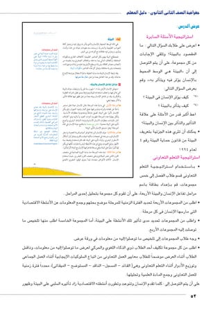 جغرافية الصف الثانى الثانوى - دليل المعلم 
عرض الدرس : 
سابرة  سئلة ال 5 ستراتيجية الأ5 ا 
سال التالي : ما �ؤ ض على طلابك ال 8 • اعر 
صود بالبيئة؟ وتلقى الإجابات  المق 
صل 7أن يتم التو � من كل مجموعة، على 
سط المحيط 5 ي الو BB البيئة ه « ن�إلى أ� 
وقم ،» ثر به �ؤثر فيه ويتأ� سان ي  بالإن 
سؤال التالى: �  ض ال 8 بعر 
سان فى البيئة ؟ ؤثر الإن � ! !كيف ي 
أثر بالبيئة ؟ � ! !كيف يت 
أكبر قدر من الأمثلة على علاقة � اعط 
سان والبيئة؟ أثر بين الإن �أثير والت � الت 
ن تثري هذه الجزئية بتعريف � • يمكنك أ 
البيئة من قانون حماية البيئة رقم 4 
لعام 1994 
ستراتيجية التعلم التعاونى 5 ا 
ة التعلم BB يBB جBB يBB رتات B سBB5 دام ا BB خBB تBB سBB5 اBB • ب 
س إلى خم � صل  سم طلاب الف  التعاونى ق 
سم 5 داد بطاقة با BBإع�BB مجموعات، قم ب 
إحدى المراحل . � أن تقوم كل مجموعة بتحليل � سان والبيئة الأربعة، على  مراحل تفاعل الإن 
sŮŰŦ“Ɓ slsc u;m7Ŧ à ŽƁ}Ŧ ŲŰ€Ŧ 
صادية  شطة الاقت € ضع بحثهم وجمع المعلومات عن الأن 8 • اطلب من المجموعات الأربعة تحديد الفترة الزمنية للمرحلة مو 
سان فى كل مرحلة .  سها الإن 5 التى مار 
ص ما  سة اطلب منها تلخي أما المجموعة الخام � ، شطة على البيئة €أثير تلك الأن � • واطلب من المجموعات تحديد مدى ت 
إليه المجموعات الأربع. � صلت 7 تو 
ض. 8إليه من معلومات في ورقة عر � صلوا 7 ص ما تو إلى تلخي � • وجه طلاب المجموعات 
ش €إليه من معلومات، وناق � صلوا 7 ض ما تو 8أحد الطلاب ذوي الذكاء اللغوي والحركي لعر � • اطلب من كل مجموعة تكليف 
أثناء العمل الجماعى � سلوكيات الإيجابية  ضحاً للطلاب معايير العمل التعاونى من اتباع ال 8 ض مو 8أثناء العر � الطلاب 
ضح – الميقاتى(، محدداً فترة زمنية 8 ستو  سجل- الناقد - الم  ثناء التعلم التعاونى وهى) القائد - الم � وتوزيع الأدوار أ 
للعمل التعاونى وجمع المادة العلمية وتحليلها. 
سلبي على البيئة وظهور أثيره ال � صادية زاد ت  شطته الاقت €أن� سان وتنوعت وتطورت إلى : كلما تقدم الإن � صل 7أن يتم التو � على 
52 
21 
أولًا: البيئة 
هي ذلك الوسط المحيط بالإنسان والذي يتأثر به ويؤثر فيه، ويشمل كافة 
الجوانب الطبيعية والبشرية، ويستمد منه مقومات حياته من غذاء وكساء 
ومأوى، ويمارس فيه علاقاته مع أقرانه من بنى البشر. 
فمصطلح البيئة يهتم بكل العناصر الطبيعية كالغلاف الغازي ومكوناته 
المختلفة، والغلاف المائي وما بداخله، والغلاف الصخري وما يتضمنه من 
(المعادن ـ مصادر الطاقة ـ وتربة)، وسطح الأرض وما عليه من نباتات وحيوانات، 
 وتجمعات بشرية مختلفة، وتمثل كل هذه العناصر مكونات البيئة 
وقد ارتبط الإنسان بالبيئة منذ بداية الخليقة ساعيًا لاستغلال مواردها لإشباع 
mfQ|^™h m^ðX ém^= حاجاته، وقد مر هذا التفاعل بعدة مراحل، 
نسان والبيئة: U ١ مراحل تفاعل ا 
استوطن الإنسان الأرض منذ ١٫٥ مليون سنة تقريبًا، وارتبطت حياته بالبيئة 
التي عاش فيها، واختلف استخدامه للبيئة ومواردها بمدى تطور قدراته العقليـة 
والفكرية، وقد مر تفاعل الإنسان ببيئته بعدة مراحل تظهر فيها علاقة التأثير 
والتأثر بينهما وهي: 
: في بداية هذه المرحلة عاش الإنسان حياة تنقل مستمر ŽTíúÐ oc@|dTÐ 
باحثًا عن طعامه وشرابه ومارس فيها جمع الثمار وصيد الحيوان، ولم يكن 
للإنسان تأثيرًا على البيئة، لضيق نشاطه ومحدودية متطلباته الأساسية. 
ولكن بنهاية هذه المرحلة تطورت أدوات الصيد وأساليبه وتم اكتشاف 
النار، فازدادت متطلبات الانسان الأساسية وازداد النشاط البشري، وأصبح 
تأثيره على البيئة محدودًا. ناقش مع معلمك ما ملامح حياة الإنسان في تلك 
المرحلة؟ وهل استسلم الإنسان لتأثير البيئة؟ 
: عرف الإنسان الزراعة لتوافر المياه والتربة الخصبة، واستقر oghmšTÐ oc@|dTÐ 
الإنسان قرب مزرعته في تجمعات سكنية عرفت بالقرى وتمثل أول أشكال 
الاستقرار البشري، وازداد تأثيره على البيئة؛ فقد قام باستخدام وضبط مياه 
الأنهار، وشق القنوات، ونتج عن هذه الأنشطة البشرية نفايات، لكنها لم يكن 
لها تأثيرًا سلبيًّا على البيئة، وهي مرحلة تفاعل فيها الإنسان مع البيئة تأثرًا وتأثيرًا. 
: تمتد هذه المرحلة منذ بداية الثورة الصناعية في منتصف ošTÐšTÐ oc@|dTÐ 
القرن الثامن عشر الميلادي وحتى منتصف القرن العشرين، حيث استخدم 
الإنسان الآلات لأغراض متعددة، فبدأ بحرق الوقود الحفري (الفحم 
أضف إلى معلوماتك: 
}[Y R pþh˜UÐ pxneA ëŽinS æ}L 
dL pþh˜UÐ ¼ÄÄ¿ pf—U ¿ ‹SÚ 
ŠeZx ï|UÐ îŽhUÐ ƒheUÐ ngiÌ» 
ØÐŽY ŒY xŽšx nYí phUÐ ÓnfýncUÐ 
p=}í ÊnYí ÊÐŽw ŒY ng= ƒhx nYí 
.«ÓvZfY ŒY ën—iüÐ ehbx nYí 
أضف إلى معلوماتك: 
î{_ {_= pþh˜Un= ênešwøÐ ØÐÛ 
ngRÐ~fšHÐí nwØÚÐŽY dL ën—iüÐ 
ŒL snfUÐ ÔŽdšUÐ Ò{A ØnxØÛÐí 
ÚnœIÌ …]bT ï}Z˜UÐ ànZfUÐ 
æÐ~fšHÐí ÚŽh]UÐ {hÉí Ón=n`UÐ 
qešwÐ ‰U|U ºph_h˜]UÐ LÐ}eUÐ 
Ôn=Ìí ÓnHÐÚ{= ì{šeUÐ ‹YúÐ 
.ngĆcZYí pþh˜UÐ 
pc˜I }˜L ya[šUÐ ‰fcex 
ŒL {x~edU phUí{UÐ ÓnYŽd_eUÐ 
Ò{šeUÐ ‹YúÐ sYni}= phewÌí ÚíØ 
.UNEP pþh˜dU 
(United Nations Environment Program) 
 