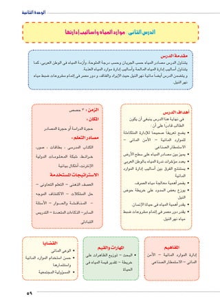 الوحدة الثانية 
59 
الدرس الثانى : موارد المياه وأساليب إدارتها 
س3 مقدمة الدر 
زمة المياه فى الوطن العربى، كما � سب درجة الملوحة، وأ سب الجريان وح  صادر المياه ح  س م 5 يتناول الدر 
إدارة موارد المياه العذبة. � ساليب 5أ�إدارة المياه المالحة و � ساليب 5أ� يتناول 
ضبط مياه 8 شروعات €إتمام م � صر فى  ضاً مائية نهر النيل حيث اإليراد والفاقد، و دور م ‚أي� س5 ضمن الدر ‚ و يت 
نهر النيل. 
س 3أهداف الدر � 
أن يكون � س ينبغى 5 فى نهاية هذا الدر 
أن : � الطالب قادرًا على 
صحيحًا للإدارة المتكاملة 7 ضع تعريفاً ‚ • ي 
للموارد المائية – الأمن المائى – 
صناعى  ستمطار ال 5 الا 
ض 8 سطح الأر 5 صادر المياه على  • يميز بين م 
شرات ندرة المياه بالوطن العربى 6ؤ� • يعدد م 
إدارة الموارد � ساليب 5أ� ستنتج الفرق بين  • ي 
المائية 
صرف. أهمية معالجة مياه ال � سر • يف 
ض 8 سدود على خريطة حو  ض ال ‚ • يوزع بع 
النيل 
سان. أهمية المياه فى حياة الإن � • يقدر 
ضبط 8 شروعات €إتمام م � صر فى  • يقدر دور م 
مياه نهر النيل. 
المفاهيم 
إدارة الموارد المائية – الأمن � 
صناعى  ستمطار ال 5 المائى – الا 
ص  ص الزمن : 3 ح 
المكان : 
صادر أو حجرة الم � سة 5 حجرة الدرا 
صادر التعلم : y م 
ستخدمة w ستراتيجات الم 3 الا 
المهارات والقيم 
صور، 7 سى ، بطاقات ، 5 الكتاب المدر 
ات الدولية BB وم BB لBB عBB شبكة الم 6 ط، BB رائ BB خ 
شكال بيانية 6أ� ، الإنترنت 
صف الذهنى – التعلم التعاونى –  الع 
شاف الموجه € شكلات - الاكت € حل الم 
سئلة 5 وار – الأBBBB ة والح BB شBB€BB اق BB نBB - الم 
س  سابر- الذكاءات المتعددة – التدري  ال 
التبادلى 
• البحث – توزيع الظاهرات على 
خريطة – تقدير قيمة المياه فى 
الحياة 
ضايا z الق 
• الوعى المائى 
ستخدام الموارد المائية 5 سن ا  • ح 
ستثمارها 5 وا 
سؤولية المجتمعية �  • الم 
 