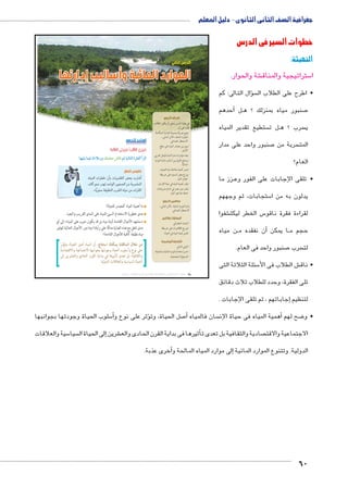 جغرافية الصف الثانى الثانوى - دليل المعلم 
خطوات السير فى الدرس 
التهيئة: 
شة والحوار. € ستراتيجية والمناق 5 ا 
سال التالى: كم �ؤ • اطرح على الطلاب ال 
أحدهم � لBB صنبور مياه بمنزلك ؟ ه 7 
ستطيع تقدير المياه  ل ت BB سرب ؟ ه  ي 
صنبور واحد على مدار 7 سربة من  المت 
العام؟ 
زز ما BB • تلقى الإجابات على الفور وع 
ستجابات، ثم وجههم 5 يدلون به من ا 
شفوا € س الخطر ليكت 5 لقراءة فقرة ناقو 
ن مياه BBأن نفقده م � ا يمكن BB حجم م 
صنبور واحد فى العام. 7 سرب  لت 
سئلة الثلاثة التى 5 ش الطلاب فى الأ€ • ناق 
تلى الفقرة، وحدد للطلاب ثلاث دقائق 
إجاباتهم ، ثم تلقى الإجابات . � لتنظيم 
الدرس الثاني 
الموارد المائية وأساليب إدارتها 
أهداف الدرس 
في نهاية الدرس ينبغي أن يكون الطالب 
قادرًا على أن: 
يضع تعريفًا صحيحًا للإدارة المتكاملة x 
للموارد المائية ـ الأمن المائي ـ 
الاستمطار الصناعي. 
يميز بين مصادر المياه على سطح x 
الأرض. 
يعدد مؤشرات ندرة المياه بالوطن العربي. x 
يستنتج الفرق بين أساليب إدارة الموارد x 
المائية. 
يفسر أهمية معالجة مياه الصرف. x 
يوزع بعض السدود على خريطة x 
حوض النيل. 
يقدر أهمية المياه في حياة الإنسان. x 
يقدر دور مصر في اتمام مشروعات x 
ضبط مياه نهر النيل. 
مفاهيم الدرس 
إدارة الموارد المائية ـ الأمن المائي ـ 
الاستمطار الصناعي. 
المهارات والقيم 
البحث الجغرافي x 
توزيع الظاهرات على خريطة x 
تقدير قيمة المياه في الحياة. x 
القضايا المتضمنة 
الوعي المائي. x 
حسن استخدام الموارد المائية واستثمارها. x 
المسئولية المجتمعية. x 
استعد للدرس 
:ôòĿîĤĿí Ő÷ĐœĐī /ðĿîĤĿí ŏĐœĐī 
:mfgcw mdgQ èÊ°XÛí ˆdc^X Rmh Š ogTm™TÐ Ò|a`TÐ Ì|RÐ 
ناقوس الخطر 
t€lf 6K^» o 62_f HS 5	 
YȖ y+p 52v 2*yf 5yqCf rk 6;lf 
.«ǯyq: [€Oqf 6?f t€k rk 6gf 
ما أهمية المياه كمصدر للحياة؟ 
مدى خطورة الاستخدام السيئ للمياه على المدى القريب والبعيد. 
إلى أي « ستشهد الأجيال القادمة أزمة مياه بل قد يكون حرب على المياه » 
مدى تتفق مع هذه العبارة مدللًا على رأيك؟ وما دور الأجيال الحالية لتوفير 
مياه نظيفة كافية للأجيال القادمة؟ 
من خلال المناقشة يمكنك استنتاج: أن المياه أصل الحياة، وتؤثر 
على نوع وأسلوب الحياة وجودتها بجوانبها الاجتماعية والاقتصادية 
والثقافية، بل تعدى تأثيرها في بداية القرن الحادي والعشرين إلى 
الحياة السياسية والعلاقات الدولية. 
سلوب الحياة وجودتها بجوانبها 5أ�ؤثر على نوع و � صل الحياة، وت 7أ� سان فالمياه أهمية المياه فى حياة الإن � ضح لهم 8 • و 
سية والعلاقات 5 سيا إلى الحياة ال � شرين € ثيرها فى بداية القرن الحادى والع � صادية والثقافية بل تعدى تأ الاجتماعية والاقت 
أخرى عذبة. �إلى موارد المياه المالحة و � الدولية. وتتنوع الموارد المائية 
60 
(um‚ ũsgm7bƁ umjs ūůsj) umjk8Ŧ umŦ‚e à ƃ“s9Ŧ •s9Ŧ Œ`Ŧ 28 
 