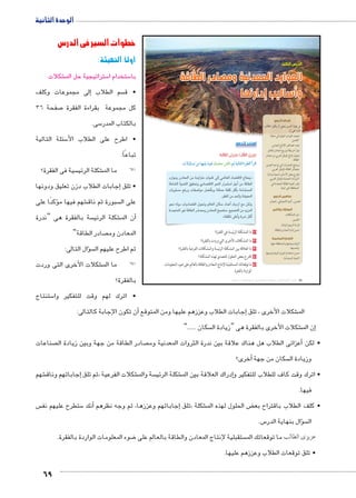 الوحدة الثانية 
69 
خطوات السير فى الدرس 
أولاً:التهيئة : 
شكلات € ستراتيجية حل الم 5 ستخدام ا 5 با 
إلى مجموعات وكلف � سم الطلاب  • ق 
صفحة 36 7 كل مجموعة بقراءة الفقرة 
سى. 5 بالكتاب المدر 
سئلة التالية 5 • اطرح على الطلاب الأ 
آ:� تباعً 
سية فى الفقرة؟  شكلة الرئي € ! !ما الم 
إجابات الطلاب دزن تعليق ودونها � • تلق 
ؤكدًا على � شهم فيها م € سبورة ثم ناق  على ال 
سة بالفقرة هى “ندرة  شكلة الرئي €أن الم � 
صادر الطاقة”  المعادن وم 
سال التالى: �ؤ ثم اطرح عليهم ال 
شكلات األخرى التى وردت € ! !ما الم 
بالفقرة؟ 
الدرس الثالث 
الموارد المعدنية ومصادر الطاقة 
وأساليب إدارتها 
أهداف الدرس 
في نهاية الدرس ينبغي أن يكون الطالب 
قادرًا على أن: 
يتعرف العوامل المؤثرة في عملية x 
التعدين. 
يعدد خصائص الإنتاج المعدنى. x 
يقرأ خريطة توزيع المعادن بالعالم. x 
يتعرف إنتاج الوطن العربي من مصادر x 
الطاقة. 
يستنتج التحديات التي تواجه التعدين x 
ومصادر الطاقة بالوطن العربي. 
يقترح بعض الأساليب لتنمية وإدارة x 
الثروات المعدنية بالوطن العربي. 
يقدر أهمية الطاقة المتجددة في x 
المحافظة على البيئة. 
مفاهيم الدرس 
التعدين ـ كمية الاحتياطي ـ المعادن 
المهارات والقيم 
حل المشكلات. x 
التفسير. x 
قراءة الرسوم البيانية. x 
حسن إدارة المعادن والطاقة. x 
القضايا المتضمنة 
البيئة وحمايتها والمحافظة عليها x 
وتحسينها. 
حسن استخدام الموارد البيئية وتنميتها. x 
التنمية المستدامة. x 
استعد للدرس 
:ôòĿîĤĿí Ő÷ĐœĐī /ðĿîĤĿí ŏĐœĐī 
.ÓøÍm–= ‹X mfgcw mdgQ ˆdc^X Rmh Š ogTm™TÐ Ò|a`TÐ Ì|RÐ 
15ykx o1Slf rk 28k €lb }f lfSf 1C^Ȗ %+» 
gk?f €lqf `€_+x ~1C^Ȗ ylqf 56l: h	 rk ^Kf 
y;k TZ5x [Byk hGZx qclk [gb h^ k2;lf 
.6_[f rk 2+fx ?€Slf 
y+p wfx1 1C^ ey+x mfSf oc: 12R	 117 Tk rcfx 
12'lf 6€V ^Kf 51Ckx o1Slf ,C: ʘT€qCf rk 28lf 
.«[gc }gR	x 52p 6#b	 
١ ما المشكلة الرئيسة في الفقرة؟ 
٢ ما المشكلات الأخرى التي وردت بالفقرة؟ 
٣ ما العلاقة بين المشكلة الرئيسة والمشكلات الفرعية بالفقرة؟ 
٤ اقترح بعض الحلول للتصدي لهذه المشكلة؟ 
٥ ما توقعاتك المستقبلية لإنتاج المعادن والطاقة بالعالم على ضوء المعلومات 
الواردة بالفقرة. 
(um‚ ũsgm7bƁ umjs ūůsj) umjk8Ŧ umŦ‚e à ƃ“s9Ŧ •s9Ŧ Œ`Ŧ 36 
ستنتاج 5 • اترك لهم وقت للتفكير وا 
أن تكون الإجابة كالتالى: � إجابات الطلاب وعززهم عليها ومن المتوقع � شكلات الأخرى ، تلق € الم 
سكان ......”  شكلات الأخرى بالفقرة هى “زيادة ال €إن الم � 
صناعات  صادر الطاقة من جهة وبين زيادة ال  عزائى الطلاب هل هناك علاقة بين ندرة الثروات المعدنية وم � • لكن أ 
أخرى؟ � سكان من جهة  وزيادة ال 
شهم € جاباتهم وناق � شكلات الفرعية ،ثم تلق إ€ سة والم  شكلة الرئي €إدراك العلاقة بين الم � • اترك وقت كاف للطلاب للتفكير و 
فيها. 
س  ستطرح عليهم نف 5أنك � جاباتهم وعززها، ثم وجه نظرهم � شكلة ،تلق إ€ ض الحلول لهذه الم ‚ • كلف الطلاب باقتراح بع 
س. 5 سؤال بنهاية الدر �  ال 
ضوء المعلومات الواردة بالفقرة. 8 ستقبلية لإنتاج المعادن والطاقة بالعالم على  عزيزى الطالب ما توقعاتك الم 
• تلق توقعات الطلاب وعززهم عليها. 
 