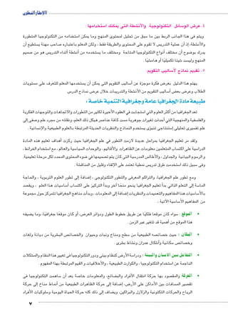 االإطار النظرى 
7 
ستخدامها : 5 شطة التى يمكنك ا € سائل التكنولوجية ولاأن 5 ض الو 8 4.عر 
ستخدامه من التكنولوجيا المتطورة 5 سبق من تحليل لمحتوى المنهج وما يمكن ا 5 ويتم فى هذا الجانب الربط بين ما 
أن � ستطيع  صاحب مهنة ي 7 س لا تقوم على المحتوى والطريقة فقط ، ولكن المعلم باعتباره  ن عملية التدري �إذ أ� ، شطة € والأن 
صميم 7 س هو من أثناء التدري � شطة €أن� ستخدمه من  نواع التكنولوجيا المتاحة ومختلف ما ي �أن مختلف أ� ضوح 8 يدرك بو 
شيًا . €أو هام � شيئا تكميليًا 6 ست  المنهج ولي 
ساليب التقويم: 5 5. تقديم نماذج لأ 
ستويات  ستخدمها المعلم للتعرف على م أن ي � ساليب التقويم التى يمكن 5أ� ض فكرة موجزة عن 8 يهتم هذا الدليل بعر 
س. 5 ض نماذج الدر 8 شطة والتدريبات خلال عر € ساليب التقويم من الأن 5أ� ض‚ ض بع 8 الطلاب وعر 
صة : 5 طبيعة مادة الجغرافيا عامة وجغرافية التنمية خا 
ستجابت في العقود الأخيرة لكثير من التطورات والاتجاهات والتوجهات الفكرية 5أكثر العلوم التي ا � تعد الجغرافيا من 
إلى � صفى 7 صر هيكل ذلك العلم، ونقلته من مجرد علم و 7 ست كافة عنا أحدثت تغيرات جوهرية م � سفية والمنهجية التي  والفل 
سانية .  ستخدم النماذج والنظريات الحديثة المرتبطة بالعلوم الطبيعية والإن ؤى ي � ستنتاجى تنب 5إ� سيرى تحليلى  علم تف 
أهداف تعليم هذه المادة � ولقد مر تعليم الجغرافيا بمراحل عديدة لازمت التطور في علم الجغرافيا حيث ركزت 
ستخدام الخرائط ، 5 سية والعالم ، مع ا 5 سيا  ساب المتعلمين معلومات عن الظاهرات والأقاليم , والوحدات ال  سية على اكت 5 الدرا 
ضوء المحتوى المحدد لكل مرحلة تعليمية. 8 صميمها في  سية التى كان يتم ت 5 س المدر  سوم البيانية والجداول ، والأطال 5 و الر 
شة . € س نمطية تعتمد على الإلقاء وقليل من المناق  ستخدمت طرق تدري 5 سبيل ذلك ا 5 وفى 
لى تطور العلوم التربوية , والحاجة � ضافة إ8إ� ، ومع تطور علم الجغرافيا, والتراكم المعرفى والتطور التكنولوجى 
صد  سيات هذا العلم ، ويق 5 سا 5أ� ساب أ التركيز على اكت �آخر وبد � أ تعليم الجغرافيا ينحو منحًا �إلى التعلم الذاتي بد � سة 5 الما 
أت مناهج الجغرافيا تتمركز حول مجموعة �إلى المعلومات , وبد � ضافة 8إ� سيات هنا المفاهيم والتعميمات والنظريات 5 سا 5 بالأ 
سية الآتية :. 5 سا 5 من المفاهيم الأ 
ضيفه ‚أو كان موقعًا جغرافيًا، وما ي � ، ض8 سواء كان موقعا فلكيًا عن طريق خطوط الطول ودوائر العر 5 •الموقع : 
أهمية قد تتغير عبر الزمن . � هذا الموقع من 
شرية من ديانة ولغات € ص الب  صائ  سطح ومناخ ونبات وحيوان والخ 5 صه الطبيعية من  صائ  •المكان : حيث خ 
شرى . € شاط ب € شكال عمران ون 6أ� سكانية و 5 ص  صائ  وخ 
شكلات € ض كنظام بيئى ودور التكنولوجيا فى تغيير هذا النظام والم 8 سة الأر 5 سان والبيئة : ودرا z •التفاعل بين الان 
ستخدام التكنولوجيا , والكوارث الطبيعية , والأخلاقيات و القيم المرتبطة بهذا المفهوم . 5 الناجمة عن ا 
ساهمت التكنولوجيا فى 5 ن � صة بعد أ7 ضائع, والمعلومات خا ‚ صود بها حركة انتقال الأفراد والب  •الحركة والمق 
إلى حركة � أنماط مناخ � لى حركة الظاهرات الطبيعية من � ضافة إ8إ� ,ض 8 سافات بين الأماكن على الأر  صير الم  تق 
سلوكيات الأفراد 5إلى ذلك كله حركة الحياة اليومية و � ضاف ‚ الرياح والحركات التكتونية والزلازل والبراكين, وي 
 