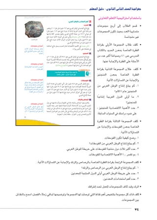 جغرافية الصف الثانى الثانوى - دليل المعلم 
ستراتيجية التعلم التعاونى 5 ستخدام ا 5 با 
أربع مجموعات � إلى� سم الطلاب  • ق 
ساوية العدد بحيث تكون المجموعات  مت 
سة.  غير متجان 
• كلف طلاب المجموعة الأولى بقراءة 
صة بمعدن الحديد بالكتاب 7 الفقرة الخا 
أكبر عدد من � صياغة 7 ص 41 و 7 سي 5 المدر 
سئلة على الفقرة والإجابة عنها. 5 الأ 
• كلف طلاب المجموعة الثانية بقراءة 
صة بمعدن المنجنيز 7 الفقرة الخا 
ؤلات الآتية: � سا  والإجابة عن الت 
نتاج الوطن العربي من � 1. كم يبلغ إ 
المنجنيز عام 2011 م؟ 
إنتاجًا � ولى الدول العربية � 2. ما أ 
للمنجنيز؟ 
صادية للمنجنيز ،  3. حدد الأهمية الاقت 
سابقة.  سنوات ال  ستك في ال 5 ضوء درا 8 على 
• كلف المجموعة الثالثة بقراءة الفقرة 
سفات والإجابة عن 5 صة بمعدن الفو 7 الخا 
ؤلات الآتية : � سا  الت 
سفات. 5 ضح كيفية تكون الفو 8 1. و 
سفات؟ 5إنتاج الوطن العربي من الفو � 2. كم يبلغ 
سفات على خريطة للوطن العربي. 5أكبر ثلاث دول منتجة للفو � 3. حدد 
سفات. 5 صادية للفو  سر ....؟ الأهمية الاقت  4. بم تف 
slŰŦŮŤ tms
ŢƁ usbŦ ŰŮs`Ɓ um€djŦ ŮŰŦ“jŦ à ws9Ŧ ŲŰ€Ŧ 
.zwzœTÐ êmA 
ؤلات الآتية: � سا  ص والزنك والإجابة عن الت 7 صا 7 صة بالر 7 • كلف المجموعة الرابعة بقراءة الفقرة الخا 
ص والزنك؟ 7 صا 7إنتاج الوطن العربي من الر � 1. كم يبلغ 
أولى الدول المنتجة للمعدنين. � 2. حدد على خريطة الوطن العربي 
ستخدامات المعدنين. 5أهم ا � 3. حدد 
شرافك 6إ� • اترك وقت كاف للمجموعات للعمل تحت 
ش 6 سمح بالنقا 5 صل، ا  ضيحها لباقي زملاء الف 8 صلت لها المجموعة وتو 7أهم نقاط التي تو � ص • كلف قائد كل مجموعة بتلخي 
بين المجموعات. 
74 
41 
٤ أهم المعادن بالوطن العربي: 
أ الحديد: 
بلغ إنتاج الحديد في الوطن العربي نحو ١٦,٣ مليون طن عام ٢٠١١ م وتعتبر 
موريتانيا أولى الدول العربية إنتاجًا له حيث تنتج نحو ( ١١,٢ مليون طن) 
أي حوالي ٥٩٫٣ ٪ من جملة الإنتاج العربي، وتقوم بتصدير كافة إنتاجها 
منه خام (لماذا؟ ناقش معلمك)، وتأتي مصر في المرتبة الثانية حيث تنتج 
نحو ( ٣,٣ مليون طن). بينما تحتل الجزائر المركز الثالث حيث تنتج نحو 
١,٥ مليون طن) من جملة الإنتاج العربي. ) 
ناقش معلمك في الأهمية الاقتصادية لخام الحديد وسجل نتائج المناقشة 
.« الفيس بوك » في صفحتك على 
ب المنجنيز: 
بلغ إنتاج المنجنيز في الوطن العربي نحو ٤٩٥,٢ ألف طن في عام ٢٠١١ م، 
وهو رقم قليل مقارنة بالإنتاج العالمي، وقد تصدرت المملكة المغربية المرتبة 
الأولى عربيًّا في إنتاج المنجنيز ( ٥٨ ألف طن) يليها مصر ( ٣٧,٢ ألف طن). عدّد 
أهم الصناعات التي يدخل فيها المنجنيز (ناقشها مع زملائك). 
« €;bygf 'qk €6R fx1 2y Ȗ» 
.dlgSk @^p ..;f Y6S hvZ 
ĎŔ†ļĴøŀĿ óŎ†īĉ 
جـ الفوسفات: 
ينتج الوطن العربي نحو ٤٨,٨ مليون طن، تأتي المغرب في مقدمة الدول 
العربية المنتجة للفوسفات حيث بلغ إنتاجها نحو ( ٢٧٫٦ مليون طن)، تليها 
تونس حيث تنتج ( ٧٫٤ مليون طن)، ثم الأردن حيث تنتج نحو ( ٦,٦ مليون 
طن)، ثم مصر في المركز السادس حيث بلغ إنتاجها ( ٢,٥ مليون طن) من 
جملة الإنتاج العربي. 
د الرصاص والزنك: 
يتلازم وجود الرصاص والزنك عادة في الطبيعة ويتركز إنتاجهما في دول 
المغرب العربي، وإن كانت هناك كميات ضئيلة تنتجها، مصر. وتعد المغرب 
أولى الدول العربية إنتاجًا للمعدنين حيث تنتج نحو ( ٨٧٫٤ ألف طن) من الزنك، 
و( ٤٦٫٤ ألف طن) من الرصاص وذلك في نفس العام. ومن أهم الدول المنتجة 
الأخرى للمعدنين تونس، الجزائر، سلطنة عُمان، السعودية. 
أضف إلى معلوماتك: 
rUn›UÐ ~T}eUÐ nhinšxÚŽY Šš 
ÕnšiÎ R ‹Un_UÐ îŽš—Y dL }ZL 
.{x{UÐ 
أضف إلى معلوماتك: 
n@ðnšiÎ ‹Un_UÐ éíØ rUn? Ñ}`eUÐ 
.ÓnaHŽadU 
أضف إلى معلوماتك: 
ŠTnhw nxnb= ŒY ÓnaHŽaUÐ ëŽc 
ìØŽ@í ~T}šx ‰U|Uí ÓniÐŽhUÐ 
R ŠB{xí ph=ŽH}UÐ ÚŽž[UÐ R 
Ò{eHúÐ ngewÌ ÓnLnf[UÐ ŒY {x{L 
.ÊnaUÐ ŒaHí ÓÐ{h˜eUÐí 
أضف إلى معلوماتك: 
ŒY =}_UÐ ŒJŽUÐ ÕnšiÎ †d= 
¼¿Á¸½)í º(‡UÌ ¼¼¿) ÞnÉ}UÐ 
.ê½»¼¼ ênL ‰i~UÐ ŒY (ŒJ ‡UÌ 
 