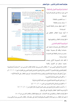 جغرافية الصف الثانى الثانوى - دليل المعلم 
شة: € ستراتيجية الحوار والمناق 5 ستخدام ا 5 ا 
سية 5 ستك فى المراحل الدرا 5 ضوء درا 8 • فى 
سابقة:  ال 
صود بالطاقة؟  1. حدد المق 
صادر الطاقة؟  صنف م 7 2. 
صادر الطاقة التنمية  3. كيف تحقق م 
ستدامة؟  الم 
صة للطلاب للتفكير فى 7 ترك فر � • أ 
الإجابات. 
شهم فيها. €إجابات الطلاب وناق � • تلق 
ستراتيجية التعلم التعاونى 5 ا 
صغيرة غير 7إلى مجموعات � سم الطلاب  • ق 
سة ،وكلف كل مجموعة بقراءة  متجان 
صادر الطاقة غير المتجددة  صدر من م  م 
صامتة. 7 قراءة 
• كلف قائد المجموعة الأولى يتحدث 
صوت مرتفع عن البترول وكمية  ب 
slŰŦŮŤ tms
ŢƁ usbŦ ŰŮs`Ɓ um€djŦ ŮŰŦ“jŦ à ws9Ŧ ŲŰ€Ŧ 
.éí|™—TÐ ÕÐ|™GÐ 
تذكر أن: 
ŒY }h›T R éí}š˜UÐ ÓnbšZY ŠB{ 
:ngfY ÓnLnf[UÐx 
.phLnf[UÐ ænhUúÐ 
.ŠheœšUÐ ÓÐíØÌ x 
.ÓÐÚnh—UÐ ÓÐÚnJÎ x 
ستراتيجية 5إ� ستخدمًا  ص 43 م 7 سى 5 سى.وجه طلابك للكتاب المدر 5 ص 43 بالكتاب المدر 7 الإنتاج والاحتياطى العربى 
2012 م – إنتاج البترول الخام فى الوطن العربى فى الفترة ما بين 2008 � ص ب 7 التعلم التعاونى لقراءة الجدول ) 3( الخا 
سئلة الأتية:- 5 صائية ؛ ثم يجيب الطلاب على الأ سير بياناته الإح أن تقوم كل مجموعة بقراءة الجدول وتف � ، على 
إنتاجًا للبترول؟ � أكبر الدول العربية � 1. ما 
سب كمية الإنتاج تنازليًا؟  2. رتب الدول العربية المنتجة للبترول ح 
إنتاج البترول فى عامى 2008 م – 2012 م؟ � إجمالى � 3. ما الفرق بين 
ض الدول العربية خلال الفترة من 2008 م – 2012 م؟ ‚إنتاج البترول فى بع � ص سباب تناق 5أ� 4. ما 
سؤال. � 5 صة كافية للطلاب للإجابة على كل 7أترك فر � • 
.44 ، ص 43 7 سى 5 سجلها الطلاب بالكتاب المدر  شم فى هذه الاجابات ، ثم ي €إجابات الطلاب وناق � • تلق 
ص 44 والتى وردت 7 سى 5إلى معلوماتك بالكتاب المدر � ضف 8أ� أحد الطلاب من ذوى الذكاء اللغوى المرتفع لقراءة � • تخير 
76 
43 
ثانيًا: مصادر الطاقة: 
تعد الطاقة من العناصر المهمة لتحقيق التنمية المستدامة، إذ تشكل إمداداتها 
عاملًا أساسيًا في دفع عجلة الإنتاج وتحقيق الاستقرار والنمو، مما يوفر فرص 
العمل ويعمل على تحسين مستويات المعيشة والحد من الفقر؛ وتتنوع مصادر 
الطاقة في العالم ما بين طاقة متجددة وغير متجددة. 
.‰gZ`™TÐ ‹X ÿY oRmTÐ ÚØmZX æ|^™h ðĿîĤĿí őĐœĐī mð^X ém^= ëùÐí 
١ مصادر الطاقة غير المتجددة 
أ البترول: 
يحتل البترول المكانة الأولى بين مصادر الطاقة في العالم، كما يعد مصدرًا 
لعديد من المواد الخام التي تقوم عليها عديد من الصناعات، ويحتل الوطن 
العربي المكانة الأولى في حجم الاحتياطي للبترول في العالم، والذي يصل إلى 
٧٠٩ مليار برميل عام ٢٠١٢ م، كما أنه ينتج نحو ٢٤,٢ مليون برميل يوميًا ٢٠١٢ م. 
: ناقش مع معلمك جدول تطور إنتاج البترول في الوطن ðĿîĤĿí őĐœĐī 
العربي خلال عامي ( ٢٠٠٨ م- ٢٠١٢ م) ثم أجب عما يليه من تساؤلات. 
êw/‰gX| †TÌ (ê½»¼½-ê½»»Ã) Ò|™`TÐ é°A |^TÐ ‹ITÐ Q êmTÐ éí|™—TÐ Õm™hÎ (¾) éíz? 
ê ½»¼½ ê ½»»Ã oTízTÐ 
½ÁÀ½¸À ½ÀÂ½¸½ ÓÐÚnYüÐ 
¼½»¾ ¼¾ÀÁ¸» }ýÐ~œUÐ 
ÄÂÁ¾¸¿ ÃÀ¾½¸» pxØŽ_—UÐ 
½Ä½Â¸À ½½Ã»¸À çÐ}_UÐ 
Â¾Á Ã¿½¸Ã }]S 
½ÄÂÂ¸Á ½ÁÂÁ¸» qxŽcUÐ 
¼¿À¿¸» ¼Â¿Ä¸» nh˜hU 
ÀÂ¼¸À ÀÀ¿¸Ã }[Y 
À»» À»» Ñ}`eUÐ 
¿Â» ¿ÀÃ¸½ (ÑŽf@í éneI) ëÐØŽ—UÐ 
Ã¼¾¸À ÁÁÄ¸½ ëneLô pf]dH 
½¿ÁÀÃ¸¿ ½¾¼À¿¸Ã |^TÐ ‹ITÐ Tmd?Î 
ê ½»¼¾ —J Ì .ê ½»¼½ z@dTÐ |^TÐ ïØmZ™RøÐ |w|a™TÐ º|^TÐ zaeTÐ çízeÉ :ÚzZdTÐ 
١ ما أكبر الدول العربية إنتاجًا للبترول؟ 
٢ رتب الدول العربية المنتجة للبترول حسب كمية الإنتاج تنازليًا. 
فكر واحسب: 
o—AÐ Š=nbeUÐ éí{œUn= nðfh_š—Y 
ph=}L pUíØ ŠcU éí}š˜UÐ ÕnšiÎ p˜—i 
R =}_UÐ ŒJŽUÐ ÕnšiÎ Une@Î ŒY 
.(ê½»¼½-ê½»»Ã) YnL 
 