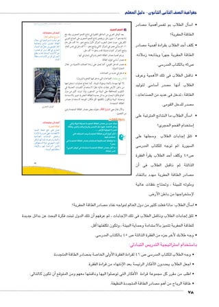 جغرافية الصف الثانى الثانوى - دليل المعلم 
صادر أهمية م �: سر سل الطلاب بم تف �أ5 • ا 
الطاقة الحفرية؟ 
صادر أهمية م � حد الطلاب بقراءة � • كلف أ 
الطاقة الحفرية جهرًا ويتابعه زملائه. 
سى. 5 ص 45 بالكتاب المدر 7 
ش الطلاب فى تلك الأهمية وعرف € • ناق 
سى لتوليد 5 سا 5أ� صدر  نها م � الطلاب أ 
صناعات ،  الطاقة ، تدخل فى عديد من ال 
صدر للدخل القومى.  م 
سأل الطلاب:ما النتائج المترتبة على � 5 • ا 
ستخدام الفحم الحجرى؟ 5إ� 
سجلها على 5إجابات الطلاب و � • تلق 
سى 5 سبورة ؛ثم توجه للكتاب المدر  ال 
أ الفقرة �أحد الطلاب يقر � ص 45 وكلف 7 
أن � ش الطلاب فى € الثالثة ثم ناق 
صادر الطاقة الحفرية مهدد بالنفاد  م 
وملوثه للبيئة ، وتحتاج نفقات عالية 
ض. 8 ستخراجها من باطن الأر 5 لإ 
ĎŔ†ļĴøŀĿ óŎ†īĉ 
صادر الطاقة الحفرية؟  سأل الطلاب: ماذا فعلت كثير من دول العالم لمواجه نفاد م � 5 • ا 
slŰŦŮŤ tms
ŢƁ usbŦ ŰŮs`Ɓ um€djŦ ŮŰŦ“jŦ à ws9Ŧ ŲŰ€Ŧ 
.ï|`œTÐ ØRTÐ 
ن تلك الدول تبنت فكرة البحث عن بدائل جديدة � ش الطلاب فى تلك الإجابات ، ثم عرفهم أ€إجابات الطلاب وناق � • تلق 
أقل. � ستدامة وحماية البيئة ، وتكون تكلفتها 5 للطاقة الحفرية تتميز بالا 
سى. 5 ص 45 بالكتاب المدر 7 • وجه طلابك لأخر جزء من الفقرة الثالثة 
س التبادلى:  ستراتيجية التدري 5 ستخدام ا 5 با 
صادر الطاقة المتجددة.  صة بم 7 ص 46 لقراءة الفقرة الأولى الخا 7 سى 5 • وجه الطلاب للكتاب المدر 
سة بعد الإنتهاء من قراءة الفقرة.  • اجعل الطلاب يحددون الأفكار الرئي 
أن تكون كالتالى: � شها معهم ومن المتوقع € صلوا اليها وناق 7 • اطلب من مقرر كل مجموعة قراءة الأفكار التى تو 
صادر الطاقة المتجددة النظيفة. أهم م � • طاقة الرياح من 
78 
45 
جـ الفحم الحجري: 
يعد الوطن العربي من المناطق الفقيرة في إنتاج الفحم الحجرى، وقد بلغ 
إنتاجه نحو ١٫٣ مليون طن، ويقتصر إنتاج الفحم الحجرى على الجناح العربي 
الإفريقي، حيث تحتل المغرب المركز الأول وتنتج نحو ٦٥٠ ألف طن عام 
٢٠١١ م، وتأتي مصر في المركز الثاني وتنتج نحو ٦٠٠ ألف طن في نفس العام، 
وتنتج الجزائر كميات ضئيلة تقدر بنحو ١٥ ألف طن. 
ورغم أهمية مصادر الطاقة الحفرية والتي تتمثل في أنها: 
مصدر أساسي لتوليد الطاقة. 
مصدر للدخل القومي، كما تعمل على زيادة العملات الأجنبية من خلال 
التجارة الدولية. 
تدخل في عديد من الصناعات 
(ناقش مع معلمك الصناعات التي يدخل فيها الفحم والبترول). 
إلا أنها مهددة بالنفاد وملوثة للبيئة، كما تحتاج عمليات استخراجها 
من باطن الأرض نفقات عالية نظرًا لاستخدام التقنيات الحديثة في 
التنقيب للمحافظة على البيئة من التدهور، ولذا تبنت كثير من دول 
العالم فكرة البحث عن بدائل جديدة للطاقة الحفرية تتميز بالاستدامة 
وحماية البيئة وتكون تكلفتها أقل فكان التوجه لاستخدام مصادر 
الطاقة المتجددة. 
نتعرف بعض مصادر الطاقة المتجددة بشئ ðĿîĤĿí őĐœĐī والآن تعال معي 
من التفصيل: 
fx €f _2B 12'lf ^Kf 51Ck rk 22R aqu 
^Jx 58'fx 2lfx )6fx l?f h#k v€gR 1lRȖ rcl 
.....΢E5țf €Zy'f 56+f 
f Ȗ'lf 12*x 12'lf ^Kgf z6.	 Qyp	 6b3	 - 
.v€Z i2/; 
Z 12'lf ^Kf 51Ck i2/:Ȗ €g_;lf dS^y k - 
ʚ6Ck 
ʚ6Sf rJyf Z kǛ2/: 12'lf ^Kf 51Ck 6#b	 k - 
.d 6;Z 
أضف إلى معلوماتك: 
:Ûm_cT ‹g`TíØ âí|YX 
énœY R phœhÐ}šHÐ ÒÚØn˜Y Žw 
pœUn_Yí ÕnšiÎ Œeš pSn]UÐ 
éneZUÐ ÛnQ ŠbA ŒY _h˜]UÐ Ûn`UÐ 
ì}x{[ ‹? ŒYí }]S R î}˜UÐ 
y]H q Ò{šeeUÐ oh=niúÐ }˜L 
pf]dHí ÓÐÚnYüÐ ŒY ŠT UÎ }˜UÐ 
.ëneLô 
أضف إلى معلوماتك: 
:ow|`œTÐ oRmTÐ 
phefšUÐ pdœL …RØ dL Še_ 
ÒÚÐØü pxÚí}” gR ºpxØn[šSøÐ 
phLnf[UÐ ÓvZfeUÐ Šh`Zí 
ŠcZ ngiÌ neT ºnw}hQí pxÚnœšUÐí 
Œhcdgš—eUÐ ÒnhA R ‹geUÐ Ê~œUÐ 
ÊnaxüÐí ‹gU påå AÐ }ååUÐ ŒhYjšU 
.phYŽhUÐ ‹gn˜d]še= 
 