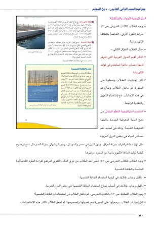 جغرافية الصف الثانى الثانوى - دليل المعلم 
شة € ستراتيجية الحوار والمناق 5 ا 
ص 47 7 سى 5 • وجه الطلاب للكتاب المدر 
صة بالطاقة 7 لقراءة الفقرة األولى ، الخا 
الكهرومائية. 
سؤال التالى:- �  سأل الطلاب ال � 5 • ا 
دول العربية التى تتوفر BB م ال BB ه� ر أBB • اذك 
ستخدم فى توليد  صادر مائية ت  لديها م 
الكهرباء؟ 
سجلها على 5 لاب و B طBB ات ال BB اب BB ج� • تلق إ 
ش الطلاب وحاورهم € سبورة ثم ناق  ال 
ستخدام التعزيز 5إ� فى هذه الإجابات. مع 
والتغذية الراجعة. 
ستراتيجية التعلم البنائى فى 5 ستخدم ا 5 • ا 
دمج البنية المعرفية الجديدة بالبنية 
أهم � المعرفية القديمة. وذلك فى تحديد 
ض الدول العربية ‚ صادر المياه فى بع  م 
slŰŦŮŤ tms
ŢƁ usbŦ ŰŮs`Ɓ um€djŦ ŮŰŦ“jŦ à ws9Ŧ ŲŰ€Ŧ 
.ogýmXí|fbTÐ oRmTÐ zgT= 
ضيح 8 صومال ، مع تو  شبيلى بدولة ال 6 سودان ، وجوبا و  صر وال  مثل نهرا دجلة والفرات بدولة العراق ، ونهر النيل فى م 
سدود ، وغيرها.  كيفية توليد الطاقة الكهرومائية من ال 
أحد الطلاب من ذوى الذكاء اللغوى المرتفع لقراءة الفقرة الثانية)ﺠ( � ص 47 ؛ تخير 7 سى 5 • وجه الطلاب للكتاب المدر 
سية.  شم € صة بالطاقة ال 7 الخا 
سية.  شم € ستخدام الطاقة ال 5 ش وحاور طلابك فى كيفية ا € • ناق 
ض الدول العربية. ‚ سية فى بع  شم € ستخدام الطاقة ال 5 سباب نجاح ا 5أ� ش وحاور طلابك فى € • ناق 
سية؟  شم € ستخدامات الطاقة ال 5 ش الطلاب فى ا € سى ، ثم ناق 5 ص 47 بالكتاب المدر 7 شاط € • وجه الطلاب للن 
ستخدامات. 5 صحيحها. ثم اجعل الطلاب تكتب هذه الا  سبورة بعد تعديلها وت  سجلها على ال 5إجابات الطلاب ، و � • تلق 
80 
47 
: بلغ إنتاج الوطن العربي من الطاقة الكهرومائية بما ogýmXí|fbTÐ oRmTÐ ب 
يعادل ١٤٣ مليون برميل نفط في عام ٢٠١١ م، أي ما يمثل نحو ١٫٣ ٪ من 
إجمالي الإنتاج من المصادر الرئيسة للطاقة، وتستغل العديد من الدول 
العربية التي تتوفر لديها مصادر مائية تستخدم في توليد الكهرباء (الطاقة 
الكهرومائية)خاصة مصر والعراق والجزائر وسوريا ولبنان وتونس 
والمغرب وجمهورية السودان. 
: تتمتع الدول العربية بتوافر معدلات مرتفعة من og–dYTÐ oRmTÐ جـ 
الإشعاع الشمسي الكلي تتراوح بين ٤ ـ ٨ كيلو وات/ ساعة/ م ٢/اليوم، 
كما تتراوح كثافة الإشعاع الشمسي المباشر بين ١٧٠٠ ـ ٢٨٠٠ للكيلو 
٪٢٠ ،٪ وات/الساعة/ م ٢/سنة، مع غطاء سحب منخفض يتراوح بين ١٠ 
على مدى العام، وهي معدلات ممتازة وقابلة للاستخدام بشكل فعال مع 
التقنيات الشمسية المتوفرة حاليًا. 
(ناقش معلمك في استخدامات الطاقة الشمسية). 
مصر والطاقة الشمسية 
محطة الكريمات من أهم محطات الطاقة الشمسية 
في مصر، توجد في قرية الكريمات التابعة لمركز 
أطفيح في محافظة الجيزة على بعد ٩٠ كيلومتر 
جنوب القاهرة، وتعتبر محطة كهرباء الكريمات 
الضخم Desert Tech جزءًا من مشروع ديزرتيك 
الذي يهدف إلى توليد الكهرباء من الطاقة الشمسية 
في شمال إفريقيا لاستخدامها محليًا وتصدير الفائض 
إلى أوربا، وقد شاركت في تمويله ثلاث جهات هي 
الحكومة المصرية وهيئة المعونة اليابانية ومرفق 
البيئة العالمي وتبلغ تكلفته ٢٥٠ مليون دولارًا، 
ويتميز المشروع بإمكانية زيادة قدرته الإنتاجية 
|ZX Q og–dYTÐ oRmTÐ zgT™T Ómdw|bTÐ oœX لإنتاج الطاقة مستقبلًا. 
 