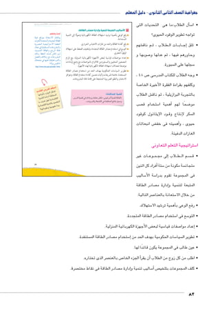 جغرافية الصف الثانى الثانوى - دليل المعلم 
سأل الطلاب:ما هى التحديات التى � 5 • ا 
تواجه تطوير الوقود الحيوى؟ 
شهم € م ناق BB لاب ، ث B طBB ات ال BB اب BB ج� • تلق إ 
صوبها و 7 وحاورهم فيها ، ثم عدلها و 
سبورة.  سجلها على ال 5 
، ص 48 7 سى 5 • وجه الطلاب للكتاب المدر 
صة 7 وكلفهم بقراءة الفقرة الأخيرة الخا 
ش الطلاب € بالتجربة البرازيلية ، ثم ناق 
صب  ستخدام ق 5أهمية ا � ضحًا لهم 8 مو 
ود الإيثانول كوقود BB سكر لإنتاج وق  ال 
ض انبعاثات ‚أهميته فى خف � حيوى ، و 
الغازات الدفيئة. 
ستراتيجية التعلم التعاونى 5 ا 
ات غير BB وع BB مBBإلى مج � لاب B طBB م ال BB سBBBB • ق 
أفراد كل اثنين � ستة 5 سة مكونة من  متجان 
ساليب 5 سة الأ5 فى المجموعة تقوم بدرا 
صادر الطاقة إدارة م � المتبعة لتنمية و 
صر التالية: 7 ستعانة بالعنا 5 من خلال الا 
ستهلاك. 5 شيد الا 6أهمية تر � • رفع الوعى ب 
صادر الطاقة المتجددة.  ستخدام م 5 سع فى ا 5 • التو 
ض الأجهزة الكهربائية المنزلية. ‚ سية لبع 5 صفات قيا 7إعداد موا � • 
ستنفدة.  صادر الطاقة الم  ستخدام م 5إ� سات الحكومية بهدف الحد من 5 سيا  • تطوير ال 
• عين طالب فى المجموعة يكون قائدًا لها. 
صر الذى تختاره.  ص بالعن 7أ الجزء الخا �أن يقر � • اطلب من كل زوج من الطلاب 
صرة.  صادر الطاقة فى نقاط مخت إدارة م � ساليب تنمية و 5أ� ص • كلف المجموعات بتلخي 
82 
pþhw …SŽe= pin_šHøÐ ‰fcex 
æ}_ššU ÒØ{œšeUÐí Ò{x{œUÐ pSn]UÐ 
px}å[eUÐ påhœhÐ}šHøÐ på]žUÐ 
énœY R phd˜bš—eUÐ ÓnLí}ZeUÐí 
ºph—eZUÐ pSn]UÐí Önx}UÐ pSnJ 
‰dí p]žUÐ ì|ååw €Sni ‹åå? 
Š[aUn= ‰ýĆYÛ …Y ÓnLí}ZeUÐ 
‰šaÉ R nghdL ‰bhd_ ošTÐí 
http://www.nrea.gov.eg/arabic1.html. 
49 
ساليب المتبعة لتنمية وإدارة مصادر الطاقة:  ٣ ا 
رفع الوعي بأهمية ترشيد استهلاك الطاقة الكهربائية وصولًا إلى التنمية 
المستدامة. 
رفع كفاءة الطاقة والحد من غازات الاحتباس الحراري. 
التوسع في استخدام مصادر الطاقة المتجددة، وتخفيف الضغط على استهلاك 
الوقود الحفري. 
إعداد مواصفات قياسية لبعض الأجهزة الكهربائية المنزلية، مع إلزام 
المصنعين المحليين والمستوردين للالتزام بالمواصفات مع وضع إرشادات 
موضحة لمعدلات استهلاك الطاقة الكهربائية لهذه الأجهزة. 
تطوير السياسات الحكومية بهدف الحد من استخدام مصادر الطاقة 
المستنفدة، خاصة تشريعات وآليات تحسين كفاءة استخدام الطاقة، وحوافز 
الاستثمار والنظم الضريبية المشجعة على إقامة تلك المشروعات. 
:?^qlgf €G^ 
952f €G^ Z aȗk7x dlgSk @^p «}ky^ rk	 €G^ ^Kf» 
.«52fx K?pȚ Z ?^qlf (p h':x 
slŰŦŮŤ tms
ŢƁ usbŦ ŰŮs`Ɓ um€djŦ ŮŰŦ“jŦ à ws9Ŧ ŲŰ€Ŧ 
ابحث وتعلم: 
.«èŽ= haUn=» 
:i1_f 9 5 2g f 2S: 
vRyp 15ylf hc? 
€lqgf Ǜ::	 [g/lf 
k Y 6 S  hvZ 1C^Ȗ 
1C^Ȗ €lqf 1yC_lf 
ʚvky_kx vkyv[k  k x 
 