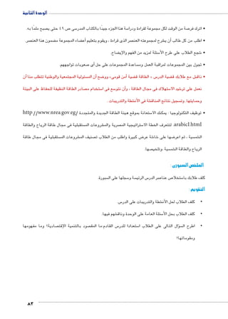 الوحدة الثانية 
صبح ملمًا به.  ص 49 حتى ي 7 سى 5 سة هذا الجزء جيدًا بالكتاب المدر 5 صة من الوقت لكل مجموعة لقراءة ودرا 7 • اترك فر 
صر.  ضمون هذا العن ‚ ضاء المجموعة م ‚أع� صر الذى قراءة ، ويقوم بتعليم  شرح لمجموعته العن €أن ي � • اطلب من كل طالب 
83 
ضاح. ‚ سئلة لمزيد من الفهم والإي 5 شجع الطلاب على طرح الأ6 • 
صعوبات تواجههم. 7أى � ساعدة المجموعات على حل  • تجول بين المجموعات لمراقبة العمل وم 
أن � سئولية المجتمعية والوطنية تتطلب منا أن الم � ضح 8 وو »أمن قومى � ضية ‚ الطاقة ق « س5 ضية الدر ‚ ش مع طلابك ق € • ناق 
صادر الطاقة النظيفة للحفاظ على البيئة  ستخدام م 5 سع فى ا 5أن نتو � ستهلاك فى مجال الطاقة ، و 5 شيد الا 6 نعمل على تر 
شطة والتدريبات . € شة فى الأن € سجيل نتائج المناق  وحمايتها. وت 
http://www.nrea.gov.eg/ ستعانة بموقع هيئة الطاقة الجديدة والمتجددة 5 • توظيف التكنولوجيا : يمكنك الا 
ستقبلية فى مجال طاقة الرياح والطاقة  شروعات الم € صرية والم  ستراتيجية الم 5 لتتعرف الخطة الا .arabicI.htmI 
ستقبلية فى مجال طاقة  شروعات الم € صنيف الم  ض كبيرة واطلب من الطلاب ت 8 شة عر 6 شا 6 ضها على 8 سية ، ثم اعر  شم € ال 
صها.  سية ،وتلخي  شم € الرياح والطاقة ال 
الملخص السبورى : 
سبورة.  سجلها على ال 5 سة و  س الرئي 5 صر الدر 7 ص عنا 7 ستخلا 5 كلف طلابك با 
التقويم : 
س. 5 شطة والتدريبات على الدر € • •كلف الطلاب لحل الأن 
شهم فيها. € سئلة العامة على الوحدة وناق 5 • •كلف الطلاب بحل الأ 
صادية؟ وما مفهومها  صود بالتنمية الإقت  س القادم:ما المق 5 ستعدادا للدر 5 سؤال التالى على الطلاب ا �  • •اطرح ال 
ومقوماتها؟ 
 