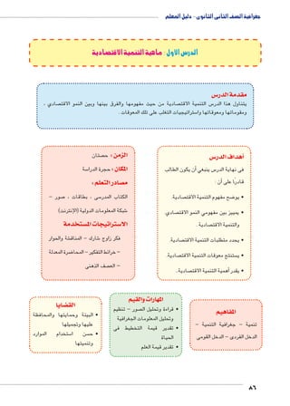 جغرافية الصف الثانى الثانوى - دليل المعلم 
86 
الدرس الأول : ماهية التنمية الاقتصادية 
س3 مقدمة الدر 
صادي ،  صادية من حيث مفهومها والفرق بينها وبين النمو الاقت  س التنمية الاقت 5 يتناول هذا الدر 
ستراتيجيات التغلب على تلك المعوقات . 5 ومقوماتها ومعوقاتها وا 
س 3أهداف الدر � 
أن يكون الطالب � س ينبغي 5 فى نهاية الدر 
أن : � قادرًا على 
صادية.  ضح مفهوم التنمية الاقت 8 • يو 
صادي.  • يمييز بين مفهومي النمو الاقت 
صادية .  والتنمية الاقت 
صادية.  • يحدد متطلبات التنمية الاقت 
صادية.  ستنتج معوقات التنمية الاقت  • ي 
صادية.. أهمية التنمية الاقت � • يقدر 
المفاهيم 
تنمية - جغرافية التنمية - 
الدخل الفردى - الدخل القومى 
المهارات والقيم 
صتان  الزمن : ح 
سة 5 المكان : حجرة الدرا 
صادر التعلم : y م 
صور - 7 سى ، بطاقات ، 5 الكتاب المدر 
شبكة المعلومات الدولية )اإلنترنت( 6 
ستخدمة w ستراتيجات الم 3 الا 
شة والحوار € شارك - المناق 6 فكر زاوج 
ضرة المعدلة 8 – خرائط التفكير - المحا 
صف الذهنى  – الع 
صور - تنظيم  • قراءة وتحليل ال 
وتحليل المعلومات الجغرافية 
• تقدير قيمة التخطيط فى 
الحياة 
• تقدير قيمة العلم 
ضايا z الق 
• البيئة وحمايتها والمحافظة 
عليها وتجميلها 
ستخدام الموارد 5 سن ا  • ح 
وتنميتها 
 