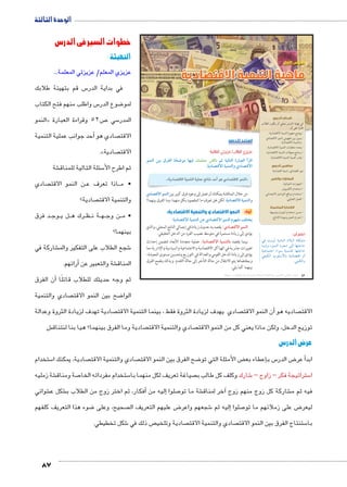 الوحدة الثالثة 
87 
ول  الدرس ا 
ماهية التنمية الاقتصادية 
أهداف الدرس 
في نهاية الدرس ينبغي أن يكون الطالب 
قادرًا على أن: 
يوضح مفهوم التنمية الاقتصادية. x 
يمييز بين مفهومي النمو الاقتصادي x 
والتنمية الاقتصادية. 
يحدد متطلبات التنمية الاقتصادية. x 
يستنتج معوقات التنمية الاقتصادية. x 
يقدر أهمية التنمية الاقتصادية. x 
مفاهيم الدرس 
نمو اقتصادي ـ تنمية اقتصادية 
المهارات والقيم 
المهارات الحياتية. x 
استخدام الكمبيوتر. x 
استخدام مواقع التواصل الاجتماعي. x 
العمل التعاوني. x 
القضايا المتضمنة 
حسن استخدام الموارد وتنميتها. x 
احترام العمل وجودة الإنتاج. x 
استعد للدرس 
:ôòĿîĤĿí Œ÷ĐœĐī /ðĿîĤĿí őĐœĐī 
deTÐ ‹g ç|`TÐ mœð“X mfgQ ˆdc^X Rmh Š ogTm™TÐ ÒÚm—^TÐ Ì|RÐ 
.owØmZ™RøÐ ogde™TÐí ïØmZ™RøÐ 
.«1C^Ȗ €lqf €glR (p 2*	 yu ~1C^Ȗ ylqf» 
ïØmZ™RøÐ deTÐ من خلال المناقشة يمكنك أن تصل إلى وجود فرق كبير بين 
لكن هل تعرف ما المقصود بكل منهما، وما الفرق بينهما؟ owØmZ™RøÐ ogde™TÐ و 
أولاً: النمو الاقتصادي والتنمية الاقتصادية: 
:owØmZ™RøÐ ogde™TÐ ‹K ïØmZ™RøÐ deTÐ êf`X †c™w 
: يقصد به حدوث زيادة في إجمالي الناتج المحلي، والذي ïØmZ™RøÐ deTÐ 
يؤدي إلى زيادة مستمرة في متوسط نصيب الفرد من الدخل الحقيقي. 
: عملية متعددة الأبعاد تتضمن إحداث owØmZ™RøÐ ogde™Tm بينما يقصد 
تغييرات جذرية في الهياكل الاقتصادية والاجتماعية والسياسية والإدارية مما 
يؤدي إلى زيادة الدخل القومي والعدالة في التوزيع وتحسين مستوى المعيشة، 
وبمقتضاها يتم الانتقال من حالة التأخر إلى حالة التقدم. وبذلك يتضح الفرق 
بينهما كما يلي: 
اعلم أن: 
R q—hU phYnfUÐ ØĆ˜UÐ pdcZY 
neiÎí ºŽefUÐ Ø}œY UÎ ngš@nA 
phLneš@Ð ÊÐŽH phefšdU ngš@nA 
ahcUÐ ÑŽdHún= pxØn[šSÐ íÌ 
.ecUÐí 
(um‚ ũsgm7bƁ umjs ūůsj) umjk8Ŧ umŦ‚e à ƃ“s9Ŧ •s9Ŧ Œ`Ŧ 52 
خطوات السير في الدرس 
التهيئة : 
عزيزي المعلم/ عزيزتي المعلمة... 
س قم بتهيئة طلابك 5 في بداية الدر 
س واطلب منهم فتح الكتاب 5 ضوع الدر 8 لمو 
النمو « ص 52 وقراءة العبارة 7 سي 5 المدر 
أحد جوانب عملية التنمية � صادي هو  الاقت 
.» صادية  الاقت 
شة € سئلة التالية للمناق 5 ثم اطرح الأ 
صادي  ن النمو الاقت BB اذا تعرف ع BB • م 
صادية؟  والتنمية الاقت 
د فرق BB وج BB ل ي BB رك ه BB ظBB ة ن BB هBB ن وج BB • م 
بينهما؟ 
شاركة في € شجع الطلاب على التفكير والم 6 
أرائهم. � شة والتعبير عن € المناق 
أن الفرق � ثم وجه حديثك للطلاب قائلًا 
صادي والتنمية  ضح بين النمو الاقت 8 الوا 
صادية تهدف لزيادة الثروة وعدالة  صادي يهدف لزيادة الثروة فقط ، بينما التنمية الاقت  ن النمو الاقت � صاديه هو أ الاقت 
ش€ صادية وما الفرق بينهما؟ هيا بنا لنتناق  صادي والتنمية الاقت  توزيع الدخل، ولكن ماذا يعني كل من النمو الاقت 
عرض الدرس 
ستخدام 5 صادية، يمكنك ا  صادي والتنمية الاقت  ضح الفرق بين النمو الاقت 8 ض األمثلة التي تو ‚إعطاء بع � س ب 5 ض الدر 8أ عر � ابد 
شة زمليه € صة ومناق 7 ستخدام مفرداته الخا 5 صياغة تعريف لكل منهما با  شارك وكلف كل طالب ب 6 ستراتيجة فكر – زاوج – 5 ا 
شوائي € شكل ع €أفكار، ثم اختر زوج من الطلاب ب � إليه من � صلوا 7 شة ما تو €آخر لمناق � شاركة كل زوج منهم زوج € فيه ثم م 
ضوء هذا التعريف كلفهم 8 صحيح، وعلى  ض عليهم التعريف ال 8 شجعهم واعر 6 ليه ثم � صلوا إ7 ض على زملائهم ما تو 8 ليعر 
شكل تخطيطي. 6 ص ذلك في  صادية وتلخي  صادي والتنمية الاقت  ستنتاج الفرق بين النمو الاقت 5 با 
 