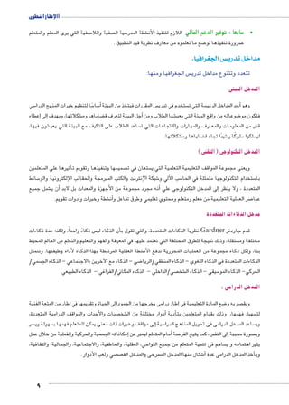 االإطار النظرى 
صفية التي يرى المعلم والمتعلم 7 صفية واللا  سية ال 5 شطة المدر € سابعا : توفير الدعم المالي اللازم لتنفيذ الأن 5 • 
9 
ضع ما تعلموه من معارف نظرية قيد التطبيق . 8 ضرورة تنفيذها لو 8 
س الجغرافيا. w مداخل تدري 
س الجغرافيا ومنها:  تتعدد وتتنوع مداخل تدري 
المدخل البيئى 
سي 5ًسا لتنظيم خبرات المنهج الدرا 5 سا 5أ� س المقررات فيتخذ من البيئة  ستخدم في تدري  سة التي ت أحد المداخل الرئي � وهو 
إعطاء � إلى� شكلاتها، ويهدف € ضاياها وم ‚أجل البيئة لتعرف ق � شها الطلاب ومن € ضوعاته من واقع البيئة التي يعي 8 فتكون مو 
شون فيها، € ساعد الطلاب على التكيف مع البيئة التي يعي  قدر من المعلومات والمعارف والمهارات والاتجاهات التي ت 
شكلاتها. € ضاياها وم ‚ شيدًا تجاه ق 6 سلوكًا ر 5 سلكوا  لي 
المدخل التكنولوجى )التقنى( 
أثيرها علي المتعلمين � صميمها وتنفيذها وتقويم ت  ستعان في ت  ويعنى مجموعة المواقف التعليمية التعلمية التي ي 
سائط 5 شبكة الإنترنت والكتب المبرمجة والحقائب الإلكترونية والو 6 سب الآلي و 5 ستخدام التكنولوجيا متمثلة في الحا 5 با 
شمل جميع €أن ي � أنه مجرد مجموعة من الأجهزة والمعدات بل لابد � إلى المدخل التكنولوجى علي � المتعددة ، ولا ينظر 
أدوات تقويم. � شطة وخبرات و €أن� صر العملية التعليمية من معلم ومتعلم ومحتوي تعليمي وطرق تفاعل و 7 عنا 
مدخل الذكاءات المتعددة 
س ذكاءً واحداً، ولكنه عدة ذكاءات أن الذكاء لي � نظرية الذكاءات المتعددة، والتي تقول ب Gardner قدم جاردنر 
ستقلة، وذلك نتيجة للطرق المختلفة التي نعتمد عليها في المعرفة والفهم والتعليم والتعلم من العالم المحيط  مختلفة وم 
شطة العقلية المرتبطة بهذا الذكاء لأداء وظيفتها. وتتمثل € بنا، ولكل ذكاء مجموعة من العمليات المحورية تدفع الأن 
سمي/  الاجتماعي - الذكاء الج « ضي - الذكاء مع الآخرين 8 الذكاءات المتعددة فى الذكاء اللغوي - الذكاء المنطقي/الريا 
صي/الداخلي - الذكاء المكاني/الفراغي - الذكاء الطبيعي.  شخ € سيقي - الذكاء ال 5 الحركي- الذكاء المو 
المدخل الدرامى : 
إطار من المتعة الفنية � إلى الحياة وتقديمها في � إطار درامى يخرجها من الجمود � ضع المادة التعليمية في 8 صد به و  ويق 
صيات والأحداث والمواقف الدرامية المتعددة،  شخ €أدوار مختلفة من ال � أدية � سهيل فهمها، وذلك بقيام المتعلمين بت  لت 
سر  سهولة وي إلى مواقف وخبرات ذات معنى يمكن للمتعلم فهمها ب � سية 5 ساعد المدخل الدرامى فى تحويل المناهج الدرا  وي 
سمية والحركية والفعلية من خلال عمل إمكاناته الج � أمام المتعلم ليعبر عن � صة 7 س، كما يتيح الفر إلى النف � صورة محببة  وب 
ساهم فى تنمية المتعلم من جميع النواحي, العقلية, والعاطفية, والاجتماعية, والجمالية, والثقافية,  يثير اهتمامه و ي 
صي ولعب الأدوار .  ص سرحى والمدخل الق  شكال منها المدخل الم 6أ� أخذ المدخل الدرامى عدة � وي 
 