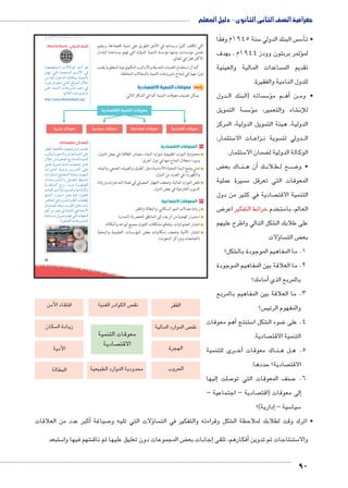 جغرافية الصف الثانى الثانوى - دليل المعلم 
90 
u:Ůs`8³Ŧ umjk8Ŧ ums à ŽƁ}Ŧ ŲŰ€Ŧ 
:«World Bank» البنك الدولي 
p[[žšeUÐ ÓønTŽUÐ {AÌ Žw 
‹šg šUÐ Ò{šeUÐ ‹ååYúÐ R 
ŒY hUÎ éŽB{UÐ ‰fcex ºphefšUn= 
ìÚíØ æ}_ššU UnšUÐ …SŽeUÐ éĆB 
dL phefšUÐ ÓnLí}ZY ‹LØ R 
http://www.albankaldawli.org/ 
55 
التي تكلف كثيرًا ويساعد في الأجل الطويل على تنمية اقتصادها، ويضم 
خمس مؤسسات، ومنها مؤسسة التنمية الدولية التي تهتم بمساعدة البلدان 
الأكثر فقرًا في العالم. 
كما أن استخدام التقنيات الحديثة والأساليب التكنولوجية المتطورة يلعب 
دورًا مهمًا في إنجاح مشروعات التنمية بالمجالات المختلفة. 
رابعًا: معوقات التنمية الاقتصادية 
يمكن تصنيف معوقات التنمية كما في الشكل التالي: 
1C^Ȗ €lqf ^ySk 
:‹Un_UÐ éíØ îŽš—Y 
51 ^ySk €:€: ^ySk €Rl ^ySk 1C^ ^ySk 
١ المعوقات الاقتصادية 
محدودية الموارد الطبيعية (موارد المياه ـ مصادر الطاقة) في بعض الدول، 
وسوء استغلال المتاح منها في دول أخرى. 
تدني وضع البنية التحتية (الأساسية) مثل: الطرق، والصرف الصحي، والمياه، 
والكهرباء في العديد من الدول. 
نقص الموارد المالية، وضعف الجهاز المصرفي في تعبئة المدخرات وزيادة 
الديون الخارجية في بعض الدول. 
٢ المعوقات الاجتماعية 
زيادة معدلات النمو السكاني، والبطالة والفقر. 
استمرار الهجرة من الريف إلى المناطق الحضرية (المدن). 
انتشار العشوائيات، وتفاقم مشكلات التلوث بجميع أنواعه وأشكاله. 
انتشار الأمية وضعف إمكانيات بعض المؤسسات التعليمية والبحثية 
(الجامعات ومراكز البحوث). 
أضف إلى معلوماتك: 
}baUÐ pRncY phœhÐ}šHÐ {eš_ 
ohUnHÌí ‹L{UÐí ÓÐ{Ln—eUÐ dL 
éĆB ŒY Ò}h`[UÐ …xÚnZedU phefšUÐ 
Še_ pxŽef phi{Y Ónh_e@ ŠeL 
ÓÐ}˜žUÐ phefí oxÚ{šUÐ dL 
ÓÐÚØn˜eU …ešœeUÐ pþ˜_í phfgeUÐ 
ÓnåLí}ZeUÐí Šåe_dU ƒåhZf 
på—RnfeUÐ ÖíÚ r=í Ò}åh`[UÐ 
ÓnþaUÐ î{U phUík—eUÐí ph@nšiüÐí 
‹L{UÐ ÚÐ}ešHÐ }˜š_x neT .Ò}hbaUÐ 
}”nUÐ R ÒÚí}” Ò}hbaUÐ Ónb˜]dU 
çí{f[UÐ {_xí ºox}bUÐ Š˜bš—eUÐí 
‹wÌ ŒY }[Y R phefšdU Lneš@øÐ 
Ò{Ln—Yí ŠxŽeš= ‹šg šUÐ ÓngœUÐ 
.Ò}h`[UÐ ÓnLí}ZeUÐ 
سنة 1945 م وفقًا 5 س البنك الدولي  س5أ� • ت 
ؤتمر بربتون وودز 1944 م ، بهدف � لم 
ساعدات المالية والعينية  تقديم الم 
للدول النامية والفقيرة. 
دول BB ساته )البنك ال  س5ؤ� م م BBأه� نBB • وم 
سة التمويل  س5ؤ� شاء والتعمير، م € للإن 
الدولية، هيئة التمويل الدولية، المركز 
ستثمار، 5 ات الا BB زاع BB سوية ن  دولي لت BBB ال 
ستثمار. 5 ضمان الا ‚ الوكالة الدولية ل 
ض ‚ اك بع BB نBBأن ه � كBB لاب B طBB ح ل BB ضBB8 • و 
سيرة عملية  المعوقات التي تعرقل م 
صادية في كثير من دول  التنمية الاقت 
ض 8 ستخدم خرائط التفكير اعر 5 العالم، با 
شكل التالي واطرح عليهم € على طلابك ال 
ؤلات � سا  ض الت ‚ بع 
شكل؟ € 1. ما المفاهيم الموجودة بال 
2. ما العلاقة بين المفاهيم الموجودة 
أمامك؟ � بالمربع الذي 
3. ما العلاقة بين المفاهيم بالمربع 
س؟  والمفهوم الرئي 
أهم معوقات � ستنتج 5 شكل ا € ضوء ال 8 4. على 
صادية.  التنمية الاقت 
رى للتنمية BBBأخ� اك معوقات BB نBB ل ه BB 5. ه 
صادية؟ حددها.  الاقت 
إليها � صلت 7 صنف المعوقات التي تو 7 6. 
صادية – اجتماعية –  لى معوقات )اقت �إ 
إدارية(؟ � – سية 5 سيا 5 
الفقر 
ص الموارد المالية  نق 
ص الكوادر الفنية افتقاد الأمن  نق 
معوقات التنمية 
صادية  الاقت 
الهجرة 
الحروب محدودية الموارد الطبيعية 
سكان  زيادة ال 
الأمية 
البطالة 
أكبر عدد من العلاقات � صياغة 7ؤلات التي تليه و � سا  شكل وقراءته والتفكير في الت € • اترك وقت لطلابك لملاحظة ال 
ستبعد 5 شهم فيها وا € ض المجموعات دون تعليق عليها ثم ناق ‚إجابات بع � أفكارهم، تلقى � ستنتاجات ثم تدوين 5 والا 
 