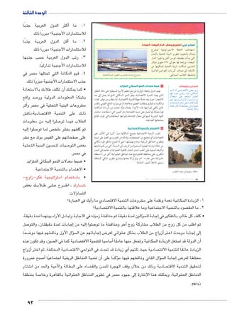 الوحدة الثالثة 
93 
نموذج عربي: (مشروع وصال ـ الدار البيضاء/الميناء) 
استهدفت الخطة الاستراتيجية لمشرع 
وصال بالمغرب تطوير البنية التحتية بالمدن 
التي بدأت بطنجة، ثم مراكش وأخيرًا الدار 
البيضاء، ورصد لها حوالى ٧٣٧ مليون دولار 
لتحسين شبكات البنية التحتية لتمكينها من 
الارتقاء إلى مصاف كبريات العواصم العالمية 
og™œ™TÐ oge—TÐ |w™T Ñ|_dTm émÉí âí|YX وتنشيط الجانب السياحي. 
٣ ضبط معدلات النمو السكاني المتزايد 
تهتم الدول بإعطاء أولوية لبرامج تنظيم الأسرة للسيطرة على ذلك الخطر 
الذي يهدد التنمية الاقتصادية، وهو النمو السكاني الذي قد يصل إلى حد 
الانفجار؛ حيث يعد عاملًا معوقًا للتنمية الاقتصادية، لما يتطلب من توفير الغذاء 
والكساء والمأوى ونفقات التعليم، وخاصة إذا لم يتزايد الناتج القومي بالقدر 
الذي يكفي لمواجهة هذه الأعباء، وهناك دولًا جعلت من الزيادة السكانية 
قوة مضافة لها تعمل على تنمية اقتصادها مثل الصين التي استطاعت استثمار 
القوة البشرية لديها في مجال الصناعة بأنواعها المختلفة والتي غزت العالم 
بمنتجاتها الصناعية. 
٤ الاهتمام بالتنمية الاجتماعية 
تلعب التنمية الاجتماعية بجميع أشكالها دورًا كبيرًا في التأثير على 
اقتصاديات أي مجتمع من المجتمعات، ولذلك من الضروري العمل على تنمية 
وتطوير المناطق الريفية، وعدم تهميشها، حتى لا تصبح مناطق طرد سكاني 
من خلال تيارات الهجرة المستمرة من الريف إلى المدينة، التي من أهم نتائجها 
وآثارها السلبية على أغلب المدن انتشار ظاهرة العشوائيات خاصة في المدن 
الكبرى. ففي محافظة القاهرة بلغ عدد المناطق العشوائية أكثر من ٨٠ منطقة 
عشوائية حتى عام ٢٠٠٨ م، وتم إزالة بعضها وجاري تطوير الباقي كمنطقة 
زينهم، لاحظ الصور المقابلة. 
أضف إلى معلوماتك: 
ŽefUÐ ëÌ ŒhxØn[šSøÐ ‚_= î}x 
ŽgR ohL hUí Ò~hY inc—UÐ 
éĆ`šHÐ dL ~aeUÐ ŠYn_UÐ 
Žwí ºngšhefí pUí{UÐ ØÚÐŽYí ÓÐí}? 
Ón_ešœeUÐ Š_@ dL ÒÚØnbUÐ ÒŽbUÐ 
nYð{b }›TÌ Ón_ešœY UÎ éŽš 
.ph@nšiÎ }›TÌí 
.|w™TÐ z^í ‰—R ŠfewÛ oaeX 
(um‚ ũsgm7bƁ umjs ūůsj) umjk8Ŧ umŦ‚e à ƃ“s9Ŧ •s9Ŧ Œ`Ŧ 58 
أكثر الدول العربية جذبًا � 1. ما 
ستثمارات الأجنبية؟ مبررًا ذلك 5 للا 
أقل الدول العربية جذبًا � 2. ما 
ستثمارات الأجنبية؟ مبررًا ذلك 5 للا 
سب جذبها  3. رتب الدول العربية ح 
ستثمارات الأجنبية تنازليًا. 5 للا 
صر في  4. قيم المكانة التي تحتلها م 
ستثمارات الأجنبية مبررًا ذلك. 5 جذب الا 
ستعانة 5أن تكلف طلابك بالا � • كما يمكنك 
صد واقع 7 شبكة المعلومات الدولية ور € ب 
أثر � صر و  شروعات البنية التحتية في م € م 
ش € صادية،ناق  ك على التنمية الاقت BB ذل 
إليه من معلومات � صلوا 7 الطلاب فيما تو 
إليه � صلوا 7 ص لما تو  شر ملخ € ثم كلفهم بن 
شر € س بوك مع ن  صفحاتهم على الفي 7 على 
سين البنية التحتية  صيات لتح 7 ض التو ‚ بع 
صر.  في م 
سكاني المتزايد  ضبط معدلات النمو ال 8 • 
• الاهتمام بالتنمية الاجتماعية 
ستراتيجية فكر-زاوج- 5 ستخدام ا 5 • با 
ض ‚ ك بع BB لاب B ى ط BB لBB رح ع BBBB ارك ، اط BBB شBBB6 
ؤلات: � سا  الت 
أيك في العبارة؟ � صادي ما ر  شروعات التنمية الاقت € سكانية نعمة ونقمة على م  1. الزيادة ال 
صادية؟  صود بالتنمية الاجتماعية وما علاقتها بالتنمية الاقت  2. ما المق 
شة زميله في الاجابة وتبادل الآراء بينهما لمدة دقيقة، € سؤالين لمدة دقيقة ثم مناق � إجابة لل � • كلف كل طالب بالتفكير في 
صل 7إجابات لمدة دقيقتان، والتو � إليه من � صلوا 7 شة ما تو €آخر ومناق � شاركة زوج € ثم اطلب من كل زوج من الطلاب م 
ضحًا 8 شهم فيها مو € سؤال الأول وناق � إجاباتهم عن ال � ض8 شوائي لعر € شكل ع € زواج من الطلاب ب � جابة موحدة، اختر أ�إلى إ� 
صين، وقد تكون هذه  صادية كما في ال  سيًا للتنمية الاقت 5 سا 5أ� سكانية وتجعل منها عاملًا  ستغل الزيادة ال أن الدولة قد ت � 
أزواج � صادية المختلفة، ثم اختر  ي زيادة قد تحدث في النواحي الاقت � صادية حيث تلتهم أ الزيادة عائقًا للتنمية الاقت 
ضرورة 8 صبح 7�أن تنمية المناطق الريفية اجتماعيًا أ� ؤكدًا على � شهم فيها م € سؤال الثاني وناق � إجابة ال � ض8 مختلفة لعر 
شار € ضاء على البطالة والأمية والحد من انت ‚ صادية وذلك من خلال وقف الهجرة للمدن والق  لتحقيق التنمية الاقت 
صة بمنطقة 7 شوائية بالقاهرة وخا € صر في تطوير المناطق الع  لى جهود م � شارة إ6 شوائية، ويمكنك هنا الإ€ المناطق الع 
زينهم. 
 