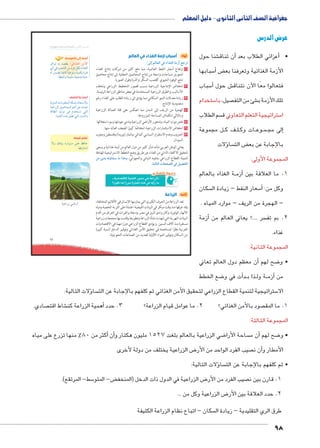 جغرافية الصف الثانى الثانوى - دليل المعلم 
98 
umŦ“müŦƁ umŦŰƒŦ umjk8Ŧ à •s9Ŧ ŲŰ€Ŧ 
}RÐŽ = {[bx :ýÐ{_TÐ ‹XúÐ 
ïÌ R o_ZUÐ ŒY Ø}R ŠcU ÊÐ|`UÐ 
U Œe phRnT phLŽií phec= Ò}šR 
.p]Zií pehdH phÉ ÒnhA 
61 
أولاً: أسباب ازمة الغذاء في العالم 
:ŽTÎ ŠTm^TÐ Q ÊÐ{_TÐ oXÛÌ „?|= 
١ ارتفاع أسعار النفط العالمية، مما دفع كثير من شركات إنتاج الغذاء 
لتحويل مساحات واسعة من إنتاج المحاصيل الحقلية إلى إنتاج محاصيل 
تنتج الوقود الحيوي كقصب السكر والذرة وفول الصويا. 
٢ انخفاض الإنتاجية الزراعية بسبب قصور التخطيط الزراعي وتخلف 
الأساليب والطرق الزراعية المستخدمة في بعض مناطق الزراعة الرئيسة. 
٣ زيادة معدلات النمو السكاني مما يؤدي إلى زيادة الطلب على الغذاء رغم 
محدودية الإنتاج. 
٤ الهجرة من الريف إلى المدن مما انعكس على قلة العمالة الزراعية 
وبالتالي انكماش المساحة المزروعة. 
٥ نقص موارد المياه، وتدهور الأراضي الزراعية وتدني جودتها وسوء استغلالها. 
٦ انخفاض الاستثمارات الزراعية انخفاضًا كبيرًا لضعف العائد منها. 
٧ الحروب وعدم الاستقرار السياسي كما في ميانمار (بورما) وفلسطين وجنوب 
السودان. 
يعاني الوطن العربي شأنه شأن كثير من دول العالم من أزمة غذائية ويسعى 
لتحقيق الاكتفاء الذاتي من الغذاء عن طريق وضع الخطط الاستراتيجية الهادفة 
‹X ÿY ŒTíme™eG mX Ð{ví لتنمية القطاع الزراعي بشقيه النباتي والحيواني، 
.ogTm™TÐ Ómœ`ZTÐ Q ‰gZ`™TÐ 
ĎŔ†ļĴøŀĿ óŎ†īĉ 
.«1C^Ȗ €lqf 5y+k u R58f» 
ʚey_ lf 5Ǜ6k 5Sf t4u Z d	5 k 
ثانيًا: الزراعة 
تعد الزراعة من الحرف الكبرى التي يمارسها الإنسان في الأقاليم المختلفة، 
وقد عرفها منذ وقت مبكر في البيئات الفيضية اعتمادًاعلى التربة الخصبة ومياه 
الأنهار الوفيرة، وكان وادى النيل في مصر ودجلة والفرات في العراق من أقدم 
البيئات النهرية التي شهدت نشأة الزراعة وتطورها وقامت بها مجتمعات زراعية 
مستقرة منذ آلاف السنين. ويؤدي القطاع الزراعي دورًا مهمًا في الاقتصاديات 
العربية نظرًا لمساهمته في تحقيق الأمن الغذائي وتوفير الدخل لنسبة كبيرة 
من السكان وتوفير المواد الأولية للعديد من الصناعات التحويلية. 
أضف إلى قاموسك 
ابحث واكتشف: 
phUí{UÐ ÓnYŽd_eUÐ pc˜Z= pin_šHøn= 
phLÐÚ~UÐ ŠhÉneUÐ ‹wÌ ŒL r=Ð 
pSn]UÐ {hUŽ R ê{žš— šUÐ 
.phfbšUÐ ì|w ˆ˜] šUÐ éí{UÐí 
تعلم قيمة: 
øí ‰šþh= ØÚÐŽååY dL „RnA 
.ngR~fš— 
ogKÐÚÛ “ÐÚÌ 
عرض الدرس 
شنا حول €أن تناق � عزائي الطلاب بعد � • أ 
سبابها 5أ� ض‚ الأزمة الغذائية وتعرفنا بع 
سباب 5أ� ش حول € فتعالوا معًا الآن نتناق 
ستخدام 5 صيل، با  شئ من التف € تلك الأزمة ب 
سم الطلاب  ستراتيجية التعلم التعاوني ق 5 ا 
ل مجموعة BB ف ك BB لBB ات وك BB وع BB مBB لى مج �إ 
ؤلات � سا  ض الت ‚ بالإجابة عن بع 
المجموعة الأولى: 
ة الغذاء بالعالم BBأزم � 1. ما العلاقة بين 
سكان  سعار النفط – زيادة ال 5أ� : وكل من 
– الهجرة من الريف – موارد المياه . 
أزمة � سر ....؟ يعاني العالم من  2. بم تف 
غذاء. 
المجموعة الثانية: 
أن معظم دول العالم تعاني � ضح لهم 8 • و 
ضع الخطط 8أت في و � دBB ذا ب BB ة ول BBأزم � من 
ؤلات التالية: � سا  ستراتيجية لتنمية القطاع الزراعي لتحقيق الأمن الغذائي ثم كلفهم بالإجابة عن الت 5 الا 
صادي.  شاط اقت €أهمية الزراعة كن � صود بالأمن الغذائي؟ 2. ما عوامل قيام الزراعة؟ 3. حدد  1. ما المق 
المجموعة الثالثة: 
أكثر من 80 % منها تزرع على مياه � أن� ضي الزراعية بالعالم بلغت 1527 مليون هكتار و 8 ساحة الأرا أن م � ضح لهم 8 • و 
ض الزراعية يختلف من دولة لأخرى 8 صيب الفرد الواحد من الأر أن ن � الأمطار و 
ؤلات التالية: � سا  • ثم كلفهم بالإجابة عن الت 
سط- المرتقع(. 5 ض- المتو ‚ ض الزراعية في الدول ذات الدخل )المنخف 8 صيب الفرد من الأر  1. قارن بين ن 
ض الزراعية وكل من ... 8 2. حدد العلاقة بين الأر 
سكان – اتباع نظام الزراعة الكثيفة  طرق الري التقليدية – زيادة ال 
 