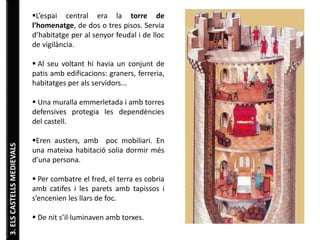 3. ELS CASTELLS MEDIEVALS 
L’espai central era la torre de 
l’homenatge, de dos o tres pisos. Servia 
d’habitatge per al senyor feudal i de lloc 
de vigilància. 
 Al seu voltant hi havia un conjunt de 
patis amb edificacions: graners, ferreria, 
habitatges per als servidors... 
 Una muralla emmerletada i amb torres 
defensives protegia les dependències 
del castell. 
Eren austers, amb poc mobiliari. En 
una mateixa habitació solia dormir més 
d’una persona. 
 Per combatre el fred, el terra es cobria 
amb catifes i les parets amb tapissos i 
s’encenien les llars de foc. 
 De nit s’il·luminaven amb torxes. 
 