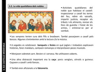 3. ELS CASTELLS MEDIEVALS 
3.2. La vida quotidiana dels nobles  Activitats quotidianes del 
noble que habitava el castell: 
inspeccionar a cavall les terres 
del feu, rebre els vassalls, 
impartir justícia, recaptar els 
tributs i els aliments, revisar els 
llocs de guàrdia i l’estat de les 
armes, i entrenar-se per al 
combat. 
 Les senyores tenien cura dels fills o brodaven. També passejaven a cavall pels 
boscos. Algunes s’entretenien amb la lectura i/o la música. 
 A vegades es celebraven banquets o festes en què joglars i trobadors explicaven 
històries, feien malabars, cantaven romanços o interpretaven peces musicals. 
 Menjaven sobretot carn. Bevien vi i cervesa. No utilitzaven coberts. 
 Una altra distracció important era la caça: porcs senglars, cérvols o guineus. 
Caçaven a cavall i amb llances. 
 També eren aficionats a la falconeria. 
 