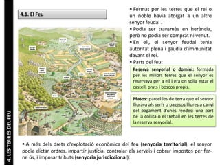4. LES TERRES DEL FEU 
4.1. El Feu 
 Format per les terres que el rei o 
un noble havia atorgat a un altre 
senyor feudal . 
 Podia ser transmès en herència, 
però no podia ser comprat ni venut. 
 En ell, el senyor feudal tenia 
autoritat plena i gaudia d’immunitat 
davant el rei. 
 Parts del feu: 
Reserva senyorial o domini: formada 
per les millors terres que el senyor es 
reservava per a ell i era on solia estar el 
castell, prats i boscos propis. 
Masos: parcel·les de terra que el senyor 
lliurava als serfs o pagesos lliures a canvi 
del pagament d’unes rendes: una part 
de la collita o el treball en les terres de 
la reserva senyorial. 
 A més dels drets d’explotació econòmica del feu (senyoria territorial), el senyor 
podia dictar ordres, impartir justícia, controlar els serveis i cobrar impostos per fer-ne 
ús, i imposar tributs (senyoria jurisdiccional). 
 