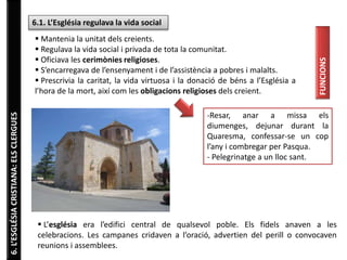 6. L’ESGLÉSIA CRISTIANA: ELS CLERGUES 
6.1. L’Església regulava la vida social 
 Mantenia la unitat dels creients. 
 Regulava la vida social i privada de tota la comunitat. 
 Oficiava les cerimònies religioses. 
 S’encarregava de l’ensenyament i de l’assistència a pobres i malalts. 
 Prescrivia la caritat, la vida virtuosa i la donació de béns a l’Església a 
l’hora de la mort, així com les obligacions religioses dels creient. 
FUNCIONS 
-Resar, anar a missa els 
diumenges, dejunar durant la 
Quaresma, confessar-se un cop 
l’any i combregar per Pasqua. 
- Pelegrinatge a un lloc sant. 
 L’església era l’edifici central de qualsevol poble. Els fidels anaven a les 
celebracions. Les campanes cridaven a l’oració, advertien del perill o convocaven 
reunions i assemblees. 
 
