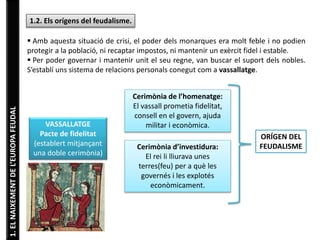 1. EL NAIXEMENT DE L’EUROPA FEUDAL 
1.2. Els orígens del feudalisme. 
 Amb aquesta situació de crisi, el poder dels monarques era molt feble i no podien 
protegir a la població, ni recaptar impostos, ni mantenir un exèrcit fidel i estable. 
 Per poder governar i mantenir unit el seu regne, van buscar el suport dels nobles. 
S’establí uns sistema de relacions personals conegut com a vassallatge. 
VASSALLATGE 
Pacte de fidelitat 
(establert mitjançant 
una doble cerimònia) 
Cerimònia de l’homenatge: 
El vassall prometia fidelitat, 
consell en el govern, ajuda 
militar i econòmica. 
Cerimònia d’investidura: 
El rei li lliurava unes 
terres(feu) per a què les 
governés i les explotés 
econòmicament. 
ORÍGEN DEL 
FEUDALISME 
 