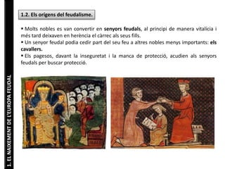 1. EL NAIXEMENT DE L’EUROPA FEUDAL 
1.2. Els orígens del feudalisme. 
 Molts nobles es van convertir en senyors feudals, al principi de manera vitalícia i 
més tard deixaven en herència el càrrec als seus fills. 
 Un senyor feudal podia cedir part del seu feu a altres nobles menys importants: els 
cavallers. 
 Els pagesos, davant la inseguretat i la manca de protecció, acudien als senyors 
feudals per buscar protecció. 
 