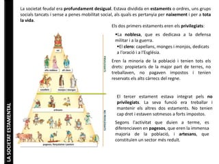LA SOCIETAT ESTAMENTAL 
La societat feudal era profundament desigual. Estava dividida en estaments o ordres, uns grups 
socials tancats i sense a penes mobilitat social, als quals es pertanyia per naixement i per a tota 
la vida. 
Els dos primers estaments eren els privilegiats: 
La noblesa, que es dedicava a la defensa 
militar i a la guerra. 
El clero: capellans, monges i monjos, dedicats 
a l'oració i a l'Església. 
Eren la minoria de la població i tenien tots els 
drets: propietaris de la major part de terres, no 
treballaven, no pagaven impostos i tenien 
reservats els alts càrrecs del regne. 
El tercer estament estava integrat pels no 
privilegiats. La seva funció era treballar i 
mantenir els altres dos estaments. No tenien 
cap dret i estaven sotmesos a forts impostos. 
Segons l'activitat que duien a terme, es 
diferenciaven en pagesos, que eren la immensa 
majoria de la població, i artesans, que 
constituïen un sector més reduït. 
 