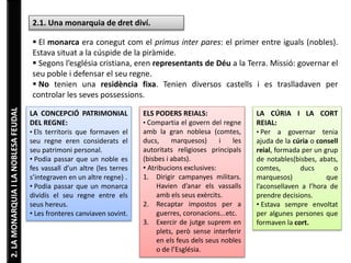 2. LA MONARQUIA I LA NOBLESA FEUDAL 
2.1. Una monarquia de dret diví. 
 El monarca era conegut com el primus inter pares: el primer entre iguals (nobles). 
Estava situat a la cúspide de la piràmide. 
 Segons l’església cristiana, eren representants de Déu a la Terra. Missió: governar el 
seu poble i defensar el seu regne. 
 No tenien una residència fixa. Tenien diversos castells i es traslladaven per 
controlar les seves possessions. 
LA CONCEPCIÓ PATRIMONIAL 
DEL REGNE: 
• Els territoris que formaven el 
seu regne eren considerats el 
seu patrimoni personal. 
• Podia passar que un noble es 
fes vassall d’un altre (les terres 
s’integraven en un altre regne) . 
• Podia passar que un monarca 
dividís el seu regne entre els 
seus hereus. 
• Les fronteres canviaven sovint. 
ELS PODERS REIALS: 
• Compartia el govern del regne 
amb la gran noblesa (comtes, 
ducs, marquesos) i les 
autoritats religioses principals 
(bisbes i abats). 
• Atribucions exclusives: 
1. Dirigir campanyes militars. 
Havien d’anar els vassalls 
amb els seus exèrcits. 
2. Recaptar impostos per a 
guerres, coronacions...etc. 
3. Exercir de jutge suprem en 
plets, però sense interferir 
en els feus dels seus nobles 
o de l’Església. 
LA CÚRIA I LA CORT 
REIAL: 
• Per a governar tenia 
ajuda de la cúria o consell 
reial, formada per un grup 
de notables(bisbes, abats, 
comtes, ducs o 
marquesos) que 
l’aconsellaven a l’hora de 
prendre decisions. 
• Estava sempre envoltat 
per algunes persones que 
formaven la cort. 
 
