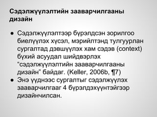 Сэдэлжүүлэлтийн зааварчилгааны
дизайн
● Сэдэлжүүлэлтээр бүрэлдсэн зорилгоо
биелүүлэх хүсэл, мэрийлтэнд тулгуурлан
сургалтад дэвшүүлэх хам сэдэв (context)
бүхий асуудал шийдвэрлэх
“сэдэлжүүлэлтийн зааварчилгааны
дизайн” байдаг. (Keller, 2006b, ¶7)
● Энэ үүднээс сургалтыг сэдэлжүүлэх
зааварчилгааг 4 бүрэлдэхүүнтэйгээр
дизайнчилсан.
 