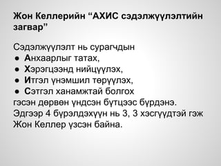 Жон Келлерийн “АХИС сэдэлжүүлэлтийн
загвар”
Сэдэлжүүлэлт нь сурагчдын
● Анхаарлыг татах,
● Хэрэгцээнд нийцүүлэх,
● Итгэл үнэмшил төрүүлэх,
● Сэтгэл ханамжтай болгох
гэсэн дөрвөн үндсэн бүтцээс бүрдэнэ.
Эдгээр 4 бүрэлдэхүүн нь 3, 3 хэсгүүдтэй гэж
Жон Келлер үзсэн байна.
 