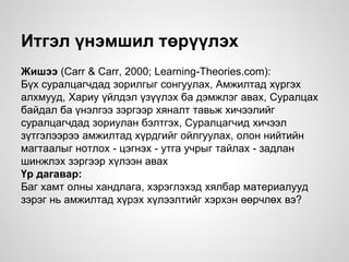 Итгэл үнэмшил төрүүлэх
Жишээ (Carr & Carr, 2000; Learning-Theories.com):
Бүх суралцагчдад зорилгыг сонгуулах, Амжилтад хүргэх
алхмууд, Хариу үйлдэл үзүүлэх ба дэмжлэг авах, Суралцах
байдал ба үнэлгээ зэргээр хяналт тавьж хичээлийг
суралцагчдад зориулан бэлтгэх, Суралцагчид хичээл
зүтгэлээрээ амжилтад хүрдгийг ойлгуулах, олон нийтийн
магтаалыг нотлох - цэгнэх - утга учрыг тайлах - задлан
шинжлэх зэргээр хүлээн авах
Үр дагавар:
Баг хамт олны хандлага, хэрэглэхэд хялбар материалууд
зэрэг нь амжилтад хүрэх хүлээлтийг хэрхэн өөрчлөх вэ?
 